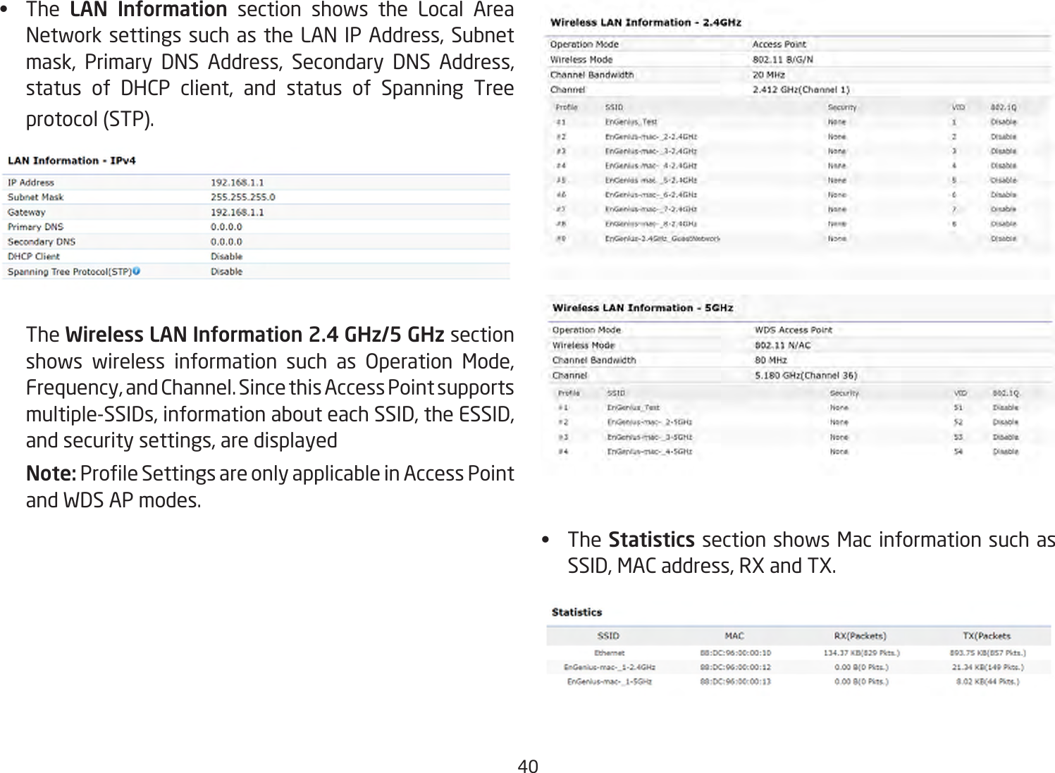 40•  The LAN Information section shows the Local Area NetworksettingssuchastheLANIPAddress,Subnetmask, Primary DNS Address, Secondary DNS Address,status of DHCP client, and status of Spanning Treeprotocol(STP).   The Wireless LAN Information 2.4 GHz/5 GHz section shows wireless information such as Operation Mode,Frequency,andChannel.SincethisAccessPointsupportsmultiple-SSIDs,informationabouteachSSID,theESSID,andsecuritysettings,aredisplayedNote: ProleSettingsareonlyapplicableinAccessPointand WDS AP modes.•  TheStatistics section shows Mac information such as SSID,MACaddress,RXandTX.