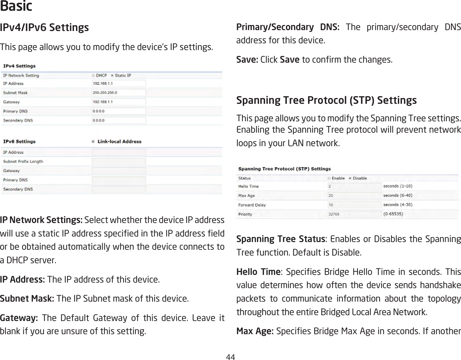 44IPv4/IPv6 SettingsThis page allows you to modify the device’s IP settings.IP Network Settings: Select whether the device IP address willuseastaticIPaddressspeciedintheIPaddresseldor be obtained automatically when the device connects to a DHCP server.IP Address: The IP address of this device.Subnet Mask: The IP Subnet mask of this device.Gateway: The Default Gateway of this device. Leave it blank if you are unsure of this setting.Primary/Secondary DNS: The primary/secondary DNS address for this device.Save: Click Savetoconrmthechanges.Spanning Tree Protocol (STP) SettingsThis page allows you to modify the Spanning Tree settings. Enabling the Spanning Tree protocol will prevent network loops in your LAN network.Spanning Tree Status:EnablesorDisablestheSpanningTree function. Default is Disable.Hello Time: Species Bridge Hello Time in seconds. Thisvalue determines how often the device sends handshake packets to communicate information about the topology throughout the entire Bridged Local Area Network.Max Age: SpeciesBridgeMaxAgeinseconds.IfanotherBasic