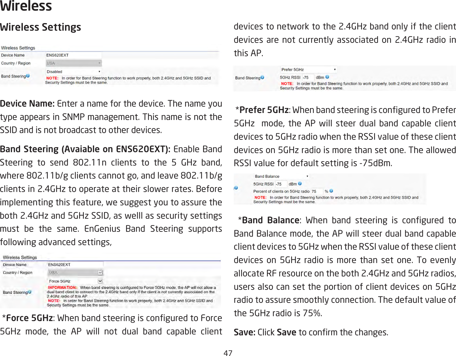 47Wireless SettingsDevice Name: Enter a name for the device. The name you type appears in SNMP management. This name is not the SSID and is not broadcast to other devices.Band Steering (Avaiable on ENS620EXT): Enable Band Steering to send 802.11n clients to the 5 GHz band,where802.11b/gclientscannotgo,andleave802.11b/gclients in 2.4GHz to operate at their slower rates. Before implementingthisfeature,wesuggestyoutoassuretheboth2.4GHzand5GHzSSID,aswelllassecuritysettingsmust be the same. EnGenius Band Steering supports followingadvancedsettings,*Force 5GHz:WhenbandsteeringisconguredtoForce5GHz mode, the AP will not dual band capable clientdevices to network to the 2.4GHz band only if the client devices are not currently associated on 2.4GHz radio in this AP.*Prefer 5GHz:WhenbandsteeringisconguredtoPrefer5GHz  mode, the AP will steer dual band capable clientdevices to 5GHz radio when the RSSI value of these client devices on 5GHz radio is more than set one. The allowed RSSI value for default setting is -75dBm.*Band Balance: When band steering is congured toBandBalancemode,theAPwillsteerdualbandcapableclient devices to 5GHz when the RSSI value of these client devices on 5GHz radio is more than set one. To evenly allocateRFresourceontheboth2.4GHzand5GHzradios,users also can set the portion of client devices on 5GHz radio to assure smoothly connection. The default value of the5GHzradiois75%.Save: Click Savetoconrmthechanges.Wireless