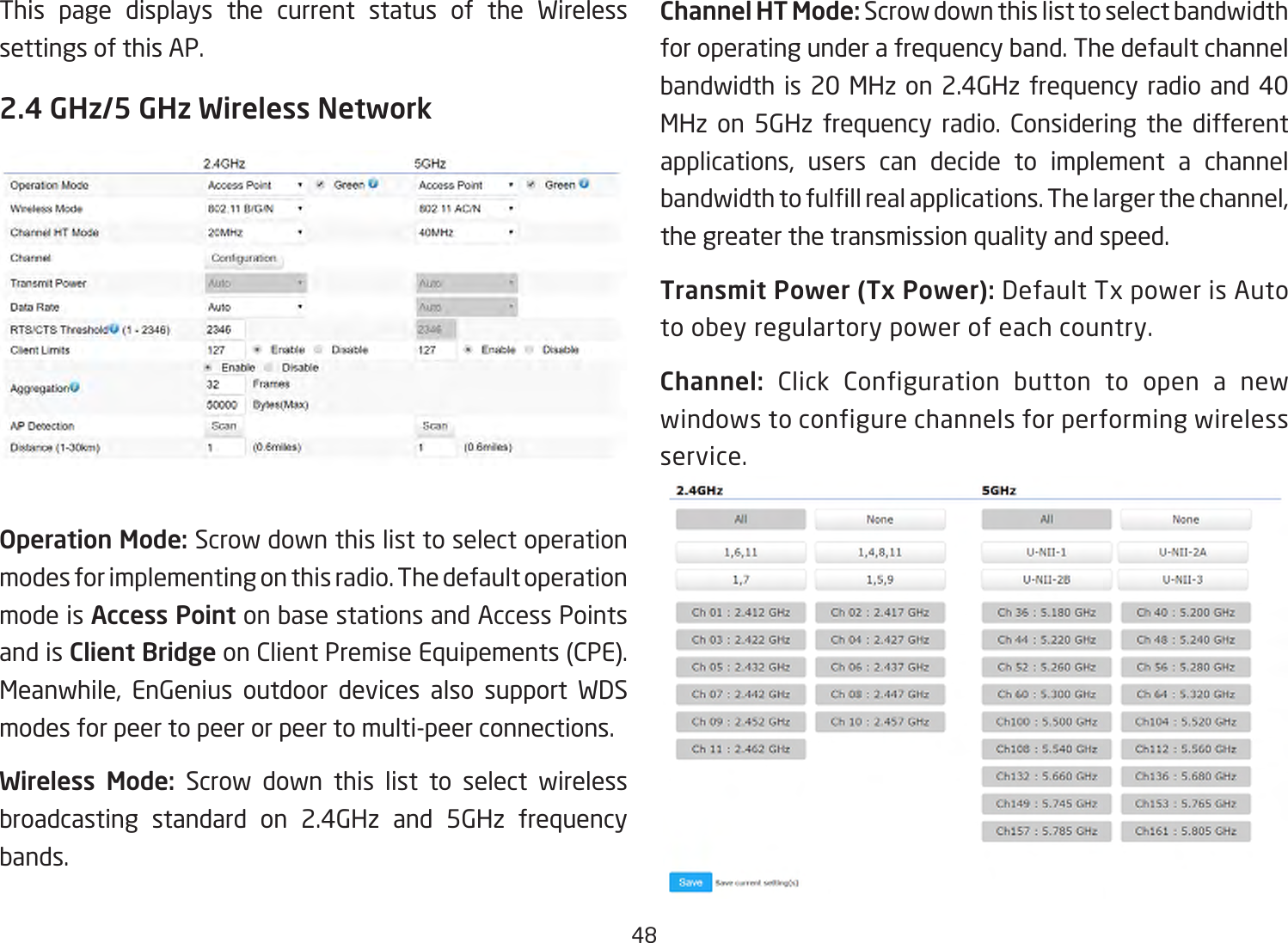 48This page displays the current status of the Wireless settings of this AP.2.4 GHz/5 GHz Wireless NetworkOperation Mode: Scrow down this list to select operation modes for implementing on this radio. The default operation mode is Access Point on base stations and Access Points and is Client BridgeonClientPremiseEquipements(CPE).Meanwhile, EnGenius outdoor devices also support WDSmodes for peer to peer or peer to multi-peer connections. Wireless Mode: Scrow down this list to select wireless broadcasting standard on 2.4GHz and 5GHz frequency bands. Channel HT Mode: Scrow down this list to select bandwidth for operating under a frequency band. The default channel bandwidth is 20 MHz on 2.4GHz frequency radio and 40 MHz on 5GHz frequency radio. Considering the different applications, users can decide to implement a channelbandwidthtofulllrealapplications.Thelargerthechannel,the greater the transmission quality and speed.Transmit Power (Tx Power):DefaultTxpowerisAutoto obey regulartory power of each country.Channel: Click Configuration button to open a new windows to configure channels for performing wireless service.