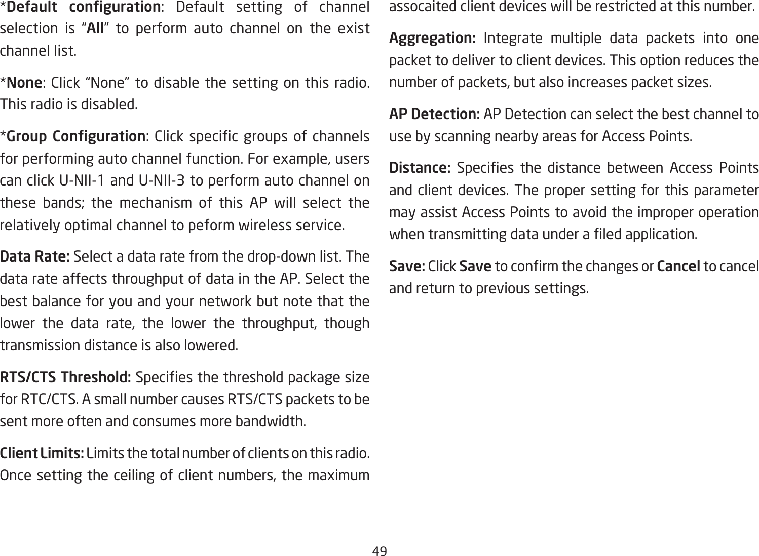 49*Default  conguration: Default setting of channelselection is “All” to perform auto channel on the existchannel list.*None:Click“None”todisablethesettingonthisradio.This radio is disabled.*Group Conguration:Clickspecicgroupsof channelsforperformingautochannelfunction.Forexample,userscanclickU-NII-1andU-NII-3toperformautochannelonthese bands; the mechanism of this AP will select the relatively optimal channel to peform wireless service.Data Rate: Select a data rate from the drop-down list. The data rate affects throughput of data in the AP. Select the best balance for you and your network but note that the lower the data rate, the lower the throughput, thoughtransmission distance is also lowered.  RTS/CTS Threshold:Speciesthethresholdpackagesizefor RTC/CTS. A small number causes RTS/CTS packets to be sent more often and consumes more bandwidth.Client Limits: Limits the total number of clients on this radio. Oncesettingtheceilingofclientnumbers,themaximumassocaited client devices will be restricted at this number.Aggregation: Integrate multiple data packets into one packet to deliver to client devices. This option reduces the numberofpackets,butalsoincreasespacketsizes.AP Detection: AP Detection can select the best channel to use by scanning nearby areas for Access Points.Distance: Species the distance between Access Pointsand client devices. The proper setting for this parameter may assist Access Points to avoid the improper operation whentransmittingdataunderaledapplication.Save: Click SavetoconrmthechangesorCancel to cancel and return to previous settings.