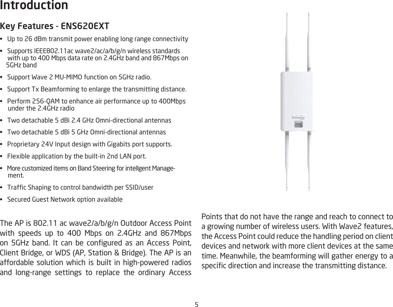 5Key Features - ENS620EXT• Upto26dBmtransmitpowerenablinglongrangeconnectivity• SupportsIEEE802.11acwave2/ac/a/b/g/nwirelessstandardswithupto400Mbpsdatarateon2.4GHzbandand867Mbpson    5GHz band• SupportWave2MU-MIMOfunctionon5GHzradio.• SupportTxBeamformingtoenlargethetransmittingdistance.• Perform256-QAMtoenhanceairperformanceupto400Mbps     under the 2.4GHz radio• Twodetachable5dBi2.4GHzOmni-directionalantennas• Twodetachable5dBi5GHzOmni-directionalantennas• Proprietary24VInputdesignwithGigabitsportsupports.• Flexibleapplicationbythebuilt-in2ndLANport.• MorecustomizeditemsonBandSteeringforintellgentManage-     ment.• TrafcShapingtocontrolbandwidthperSSID/user• SecuredGuestNetworkoptionavailableTheAPis802.11acwave2/a/b/g/nOutdoorAccessPointwith speeds up to 400 Mbps on 2.4GHz and 867Mbpson 5GHz band. It can be congured as an Access Point,ClientBridge,orWDS(AP,Station&amp;Bridge).TheAPisanaffordable solution which is built in high-powered radios and long-range settings to replace the ordinary Access IntroductionPoints that do not have the range and reach to connect to agrowingnumberofwirelessusers.WithWave2features,the Access Point could reduce the handling period on client devices and network with more client devices at the same time.Meanwhile,thebeamformingwillgatherenergytoaspecicdirectionandincreasethetransmittingdistance.Introduction