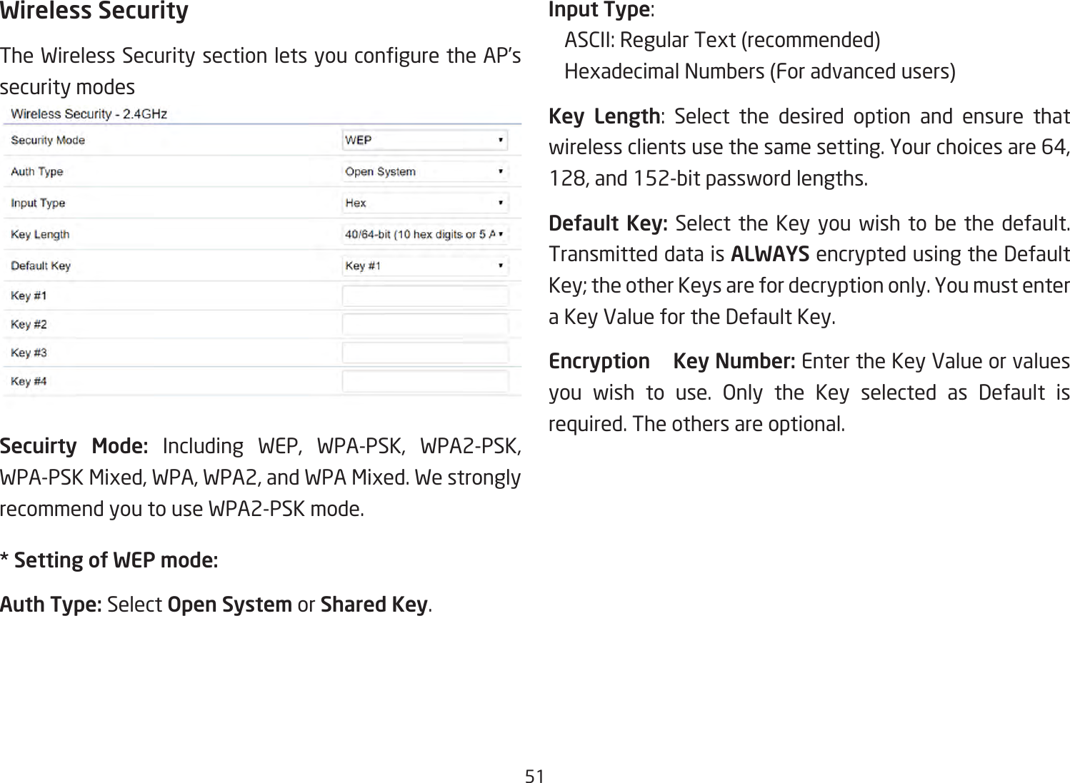 51Wireless SecurityTheWirelessSecuritysectionletsyouconguretheAP’ssecurity modesSecuirty Mode: Including WEP, WPA-PSK, WPA2-PSK,WPA-PSKMixed,WPA,WPA2,andWPAMixed.WestronglyrecommendyoutouseWPA2-PSKmode.* Setting of WEP mode:Auth Type: Select Open System or Shared Key.Input Type:  ASCII:RegularText(recommended)  HexadecimalNumbers(Foradvancedusers)Key Length: Select the desired option and ensure thatwirelessclientsusethesamesetting.Yourchoicesare64,128,and152-bitpasswordlengths.Default Key:Selectthe Keyyou wishtobe thedefault.Transmitted data is ALWAYS encrypted using the Default Key;theotherKeysarefordecryptiononly.YoumustenteraKeyValuefortheDefaultKey.Encryption    Key Number:EntertheKeyValueorvaluesyou wish to use. Only the Key selected as Default isrequired. The others are optional.