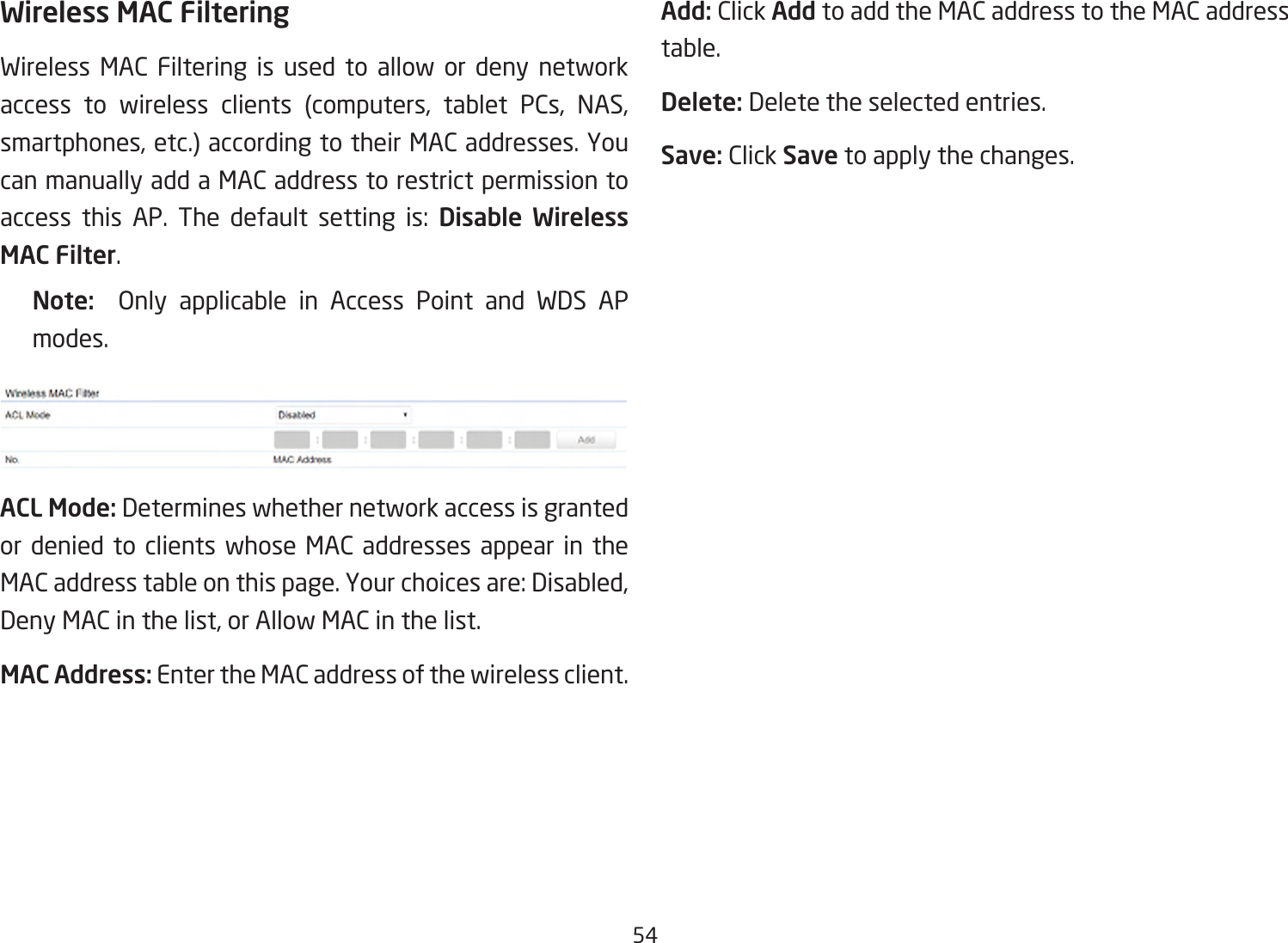 54Wireless MAC FilteringWireless MAC Filtering is used to allow or deny network access to wireless clients (computers, tablet PCs, NAS,smartphones,etc.)accordingtotheirMACaddresses.Youcan manually add a MAC address to restrict permission to access this AP. The default setting is: Disable Wireless MAC Filter.Note:   Only applicable in Access Point and WDS AP modes.ACL Mode: Determines whether network access is granted or denied to clients whose MAC addresses appear in the MACaddresstableonthispage.Yourchoicesare:Disabled,DenyMACinthelist,orAllowMACinthelist.MAC Address: Enter the MAC address of the wireless client.Add: Click Add to add the MAC address to the MAC address table.Delete: Delete the selected entries.Save: Click Save to apply the changes.