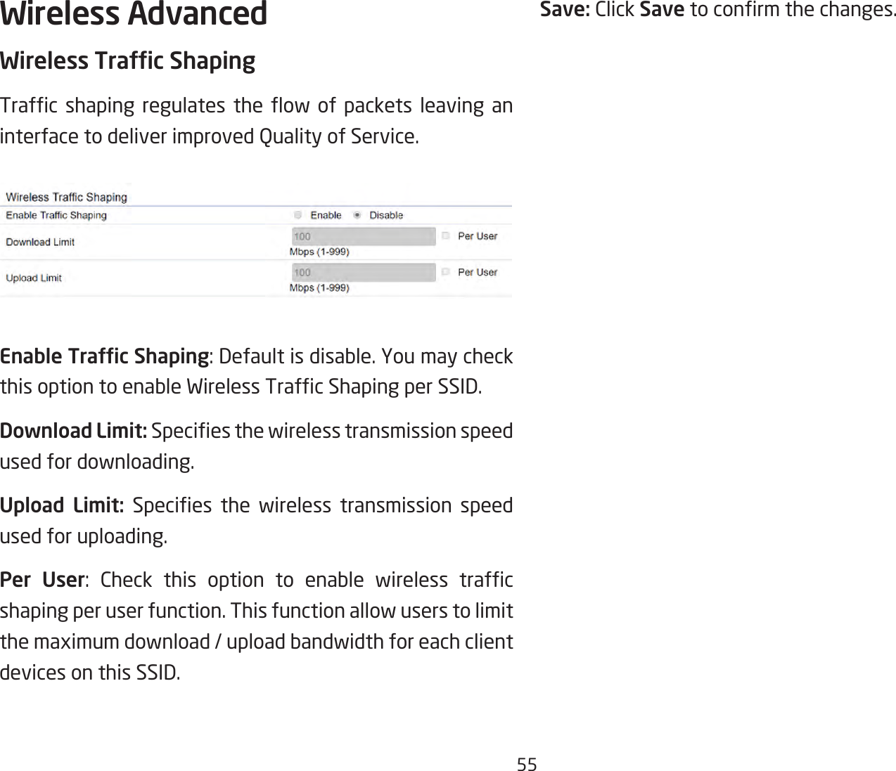 55Wireless AdvancedWireless Trafc ShapingTrafc shaping regulates the ow of packets leaving aninterfacetodeliverimprovedQualityofService.Enable Trafc Shaping:Defaultisdisable.YoumaycheckthisoptiontoenableWirelessTrafcShapingperSSID.Download Limit: Speciesthewirelesstransmissionspeedused for downloading. Upload Limit: Species the wireless transmission speedused for uploading.Per User: Check this option to enable wireless trafcshaping per user function. This function allow users to limit themaximumdownload/uploadbandwidthforeachclientdevices on this SSID.Save: Click Savetoconrmthechanges.