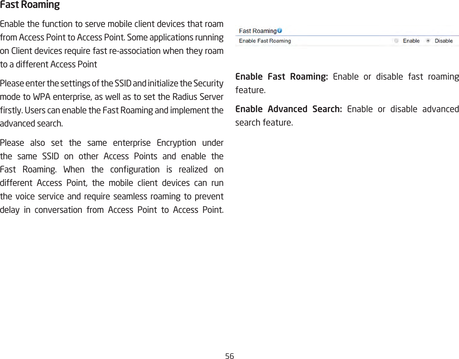 56Fast RoamingEnable the function to serve mobile client devices that roam from Access Point to Access Point. Some applications running on Client devices require fast re-association when they roam to a different Access PointPlease enter the settings of the SSID and initialize the Security modetoWPAenterprise,aswellastosettheRadiusServerrstly.UserscanenabletheFastRoamingandimplementtheadvanced search.Please also set the same enterprise Encryption under the same SSID on other Access Points and enable the Fast Roaming. When the conguration is realized ondifferent Access Point, the mobile client devices can runthe voice service and require seamless roaming to prevent delay in conversation from Access Point to Access Point.             Enable Fast Roaming: Enable or disable fast roaming feature.Enable Advanced Search: Enable or disable advanced search feature. 