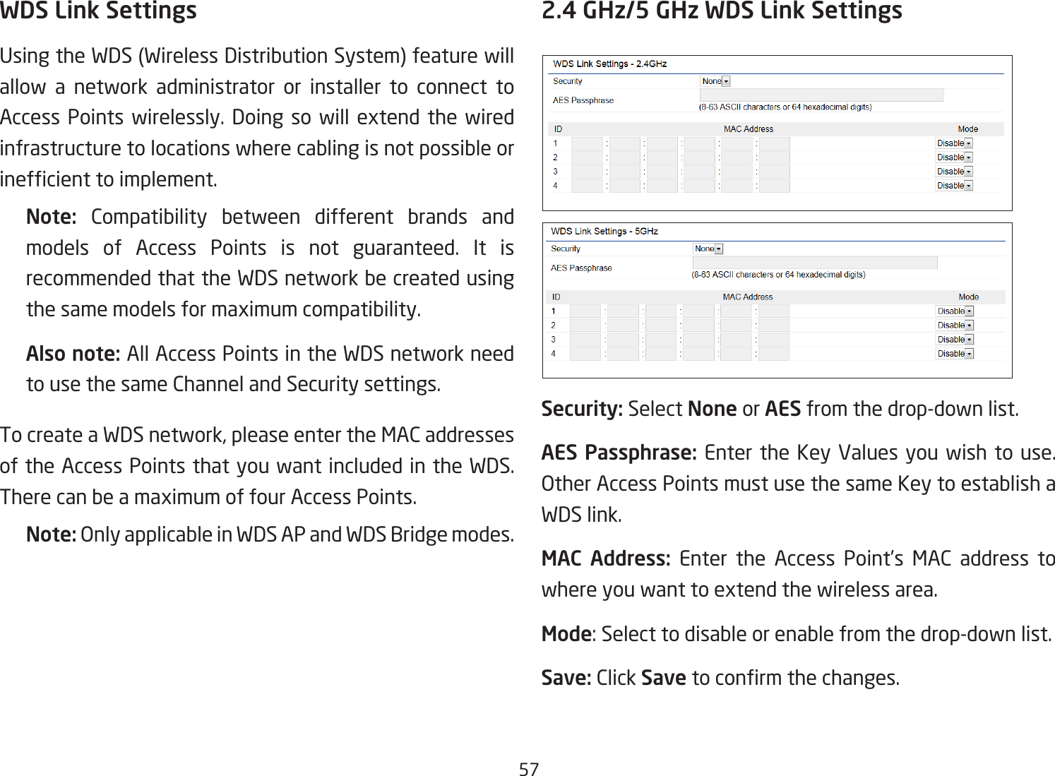 57WDS Link SettingsUsingtheWDS(WirelessDistributionSystem)featurewillallow a network administrator or installer to connect to Access Points wirelessly. Doing so will extend the wiredinfrastructure to locations where cabling is not possible or inefcienttoimplement.Note:  Compatibility between different brands and models of Access Points is not guaranteed. It is recommended that the WDS network be created using thesamemodelsformaximumcompatibility.Also note: All Access Points in the WDS network need to use the same Channel and Security settings.TocreateaWDSnetwork,pleaseentertheMACaddressesof the Access Points that you want included in the WDS. TherecanbeamaximumoffourAccessPoints.Note: Only applicable in WDS AP and WDS Bridge modes.2.4 GHz/5 GHz WDS Link SettingsSecurity: Select None or AES from the drop-down list.AES Passphrase: Enterthe KeyValues youwish touse.OtherAccessPointsmustusethesameKeytoestablishaWDS link.MAC Address: Enter the Access Point’s MAC address to whereyouwanttoextendthewirelessarea.Mode:Selecttodisableorenablefromthedrop-downlist.Save: Click Save toconrmthechanges. 