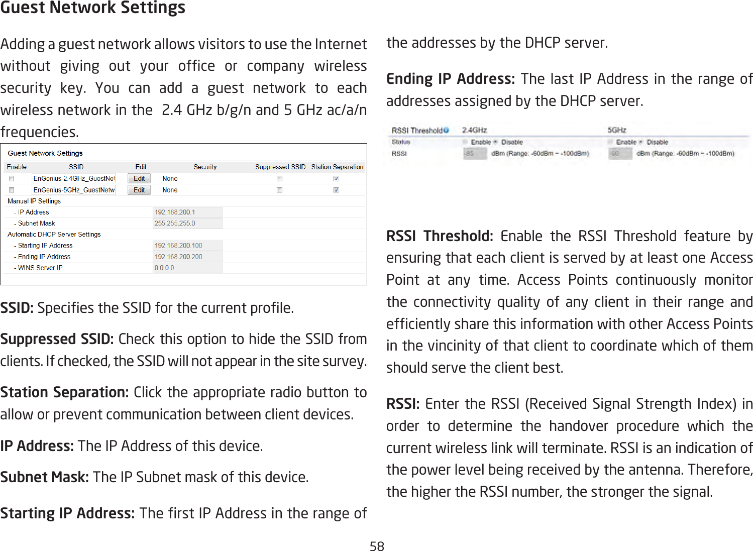 58Guest Network SettingsAdding a guest network allows visitors to use the Internet without giving out your ofce or company wirelesssecurity key. You can add a guest network to each wireless network in the  2.4 GHz b/g/n and 5 GHz ac/a/n frequencies.SSID:SpeciestheSSIDforthecurrentprole.Suppressed SSID: Check this option to hide the SSID from clients.Ifchecked,theSSIDwillnotappearinthesitesurvey.Station Separation: Click the appropriate radio button to allow or prevent communication between client devices.IP Address: The IP Address of this device.Subnet Mask: The IP Subnet mask of this device.Starting IP Address: TherstIPAddressintherangeof   the addresses by the DHCP server. Ending IP Address: The last IP Address in the range of addresses assigned by the DHCP server.RSSI Threshold (AP mode Only)RSSI Threshold: Enable the RSSI Threshold feature by ensuring that each client is served by at least one Access Point at any time. Access Points continuously monitor the connectivity quality of any client in their range and efcientlysharethisinformationwithotherAccessPointsin the vincinity of that client to coordinate which of them should serve the client best. RSSI: Enter the RSSI (Received Signal Strength Index) inorder to determine the handover procedure which the current wireless link will terminate. RSSI is an indication of thepowerlevelbeingreceivedbytheantenna.Therefore,thehighertheRSSInumber,thestrongerthesignal.