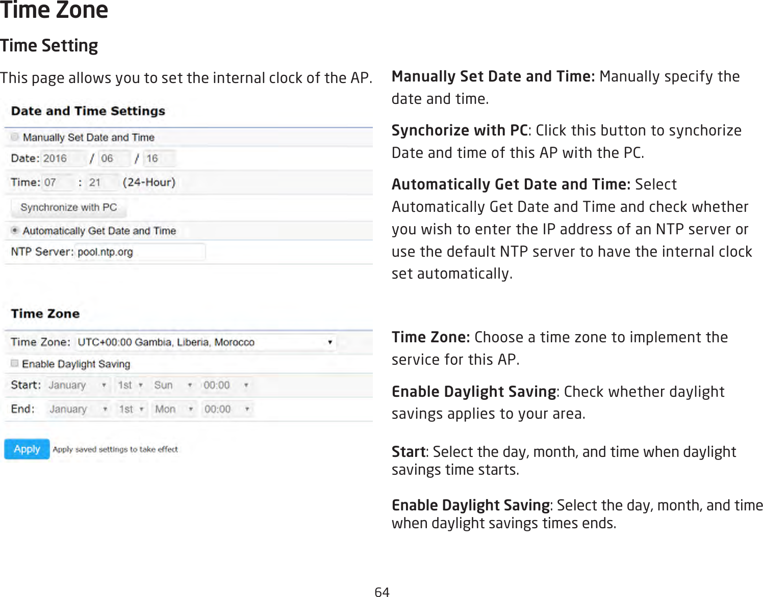 64Time SettingThis page allows you to set the internal clock of the AP. Manually Set Date and Time: Manually specify the date and time.Synchorize with PC:ClickthisbuttontosynchorizeDate and time of this AP with the PC.Automatically Get Date and Time: Select Automatically Get Date and Time and check whether you wish to enter the IP address of an NTP server or use the default NTP server to have the internal clock set automatically.Time Zone: Choose a time zone to implement the service for this AP.Enable Daylight Saving:Checkwhetherdaylightsavings applies to your area.Start:Selecttheday,month,andtimewhendaylightsavings time starts.Enable Daylight Saving:Selecttheday,month,andtimewhen daylight savings times ends.Time Zone