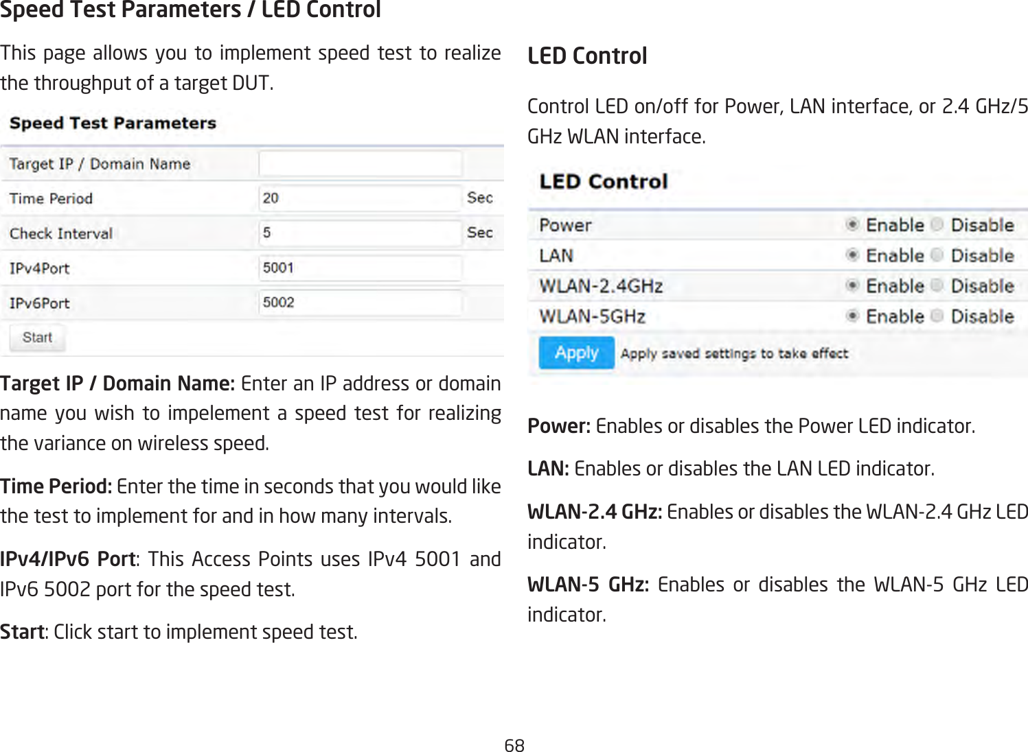 68Speed Test Parameters / LED Control This page allows you to implement speed test to realize thethroughputofatargetDUT.Target IP / Domain Name: Enter an IP address or domain name you wish to impelement a speed test for realizing the variance on wireless speed.Time Period: Enter the time in seconds that you would like the test to implement for and in how many intervals. IPv4/IPv6 Port: This Access Points uses IPv4 5001 andIPv6 5002 port for the speed test.Start:Clickstarttoimplementspeedtest.LED ControlControlLEDon/offforPower,LANinterface,or2.4GHz/5GHz WLAN interface.Power: Enables or disables the Power LED indicator.LAN: Enables or disables the LAN LED indicator.WLAN-2.4 GHz: Enables or disables the WLAN-2.4 GHz LED indicator.WLAN-5 GHz: Enables or disables the WLAN-5 GHz LED indicator. 