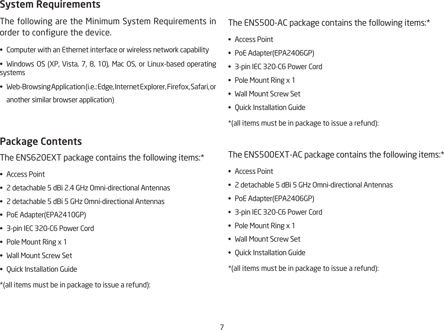 7System RequirementsThe following are the Minimum System Requirements in ordertocongurethedevice.• ComputerwithanEthernetinterfaceorwirelessnetworkcapability• Windows OS (XP, Vista, 7, 8, 10), Mac OS, or Linux-based operatingsystems• Web-BrowsingApplication(i.e.:Edge,InternetExplorer,Firefox,Safari,or  anothersimilarbrowserapplication)Package Contents TheENS620EXTpackagecontainsthefollowingitems:*• AccessPoint• 2detachable5dBi2.4GHzOmni-directionalAntennas• 2detachable5dBi5GHzOmni-directionalAntennas• PoEAdapter(EPA2410GP)• 3-pinIEC320-C6PowerCord• PoleMountRingx1• WallMountScrewSet• QuickInstallationGuide*(allitemsmustbeinpackagetoissuearefund):TheENS500-ACpackagecontainsthefollowingitems:*• AccessPoint• PoEAdapter(EPA2406GP)• 3-pinIEC320-C6PowerCord• PoleMountRingx1• WallMountScrewSet• QuickInstallationGuide*(allitemsmustbeinpackagetoissuearefund):TheENS500EXT-ACpackagecontainsthefollowingitems:*• AccessPoint• 2detachable5dBi5GHzOmni-directionalAntennas• PoEAdapter(EPA2406GP)• 3-pinIEC320-C6PowerCord• PoleMountRingx1• WallMountScrewSet• QuickInstallationGuide*(allitemsmustbeinpackagetoissuearefund):