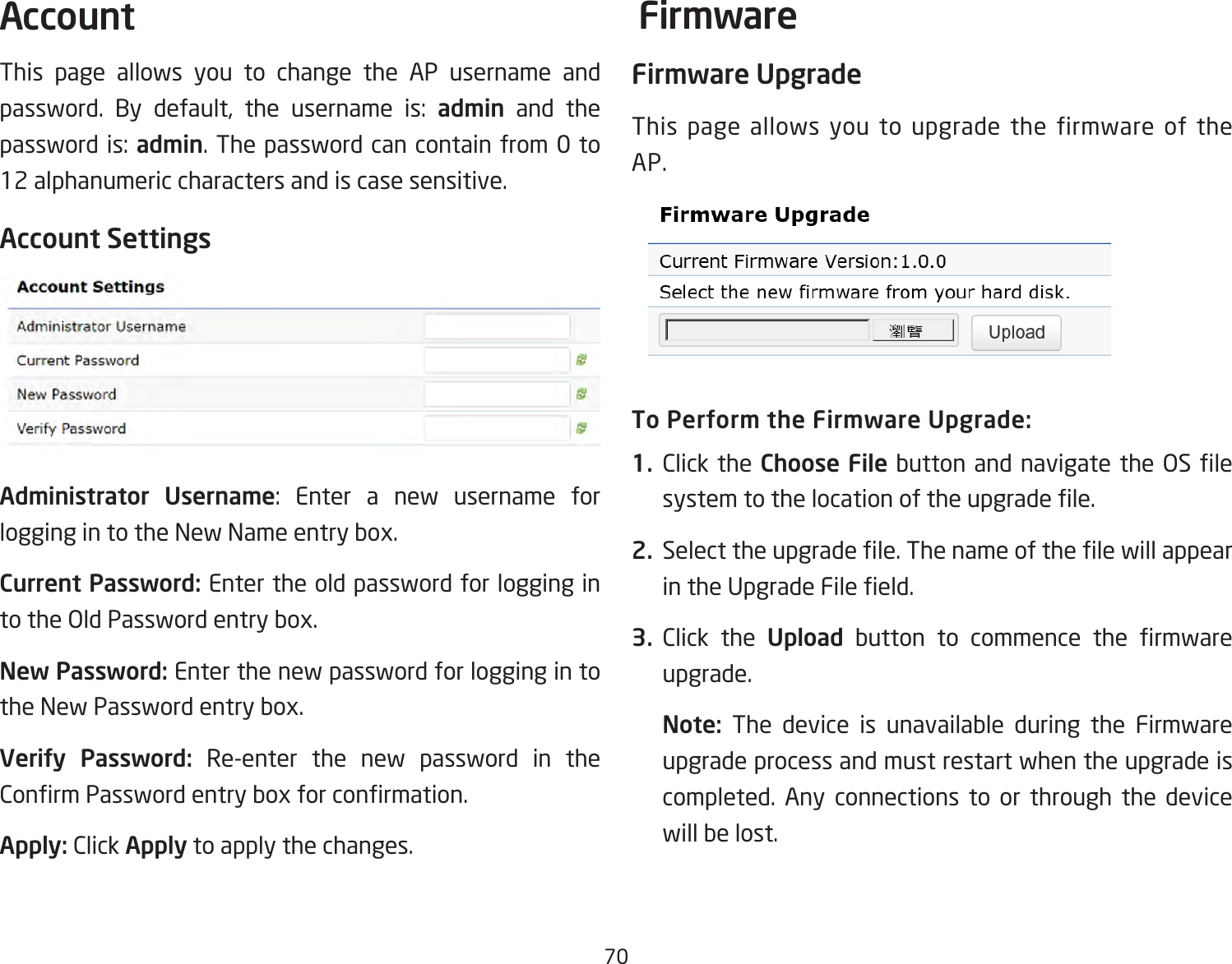 70This page allows you to change the AP username and password. By default, the username is: admin and the passwordis:admin. The password can contain from 0 to 12 alphanumeric characters and is case sensitive.Account SettingsAdministrator Username: Enter a new username forloggingintotheNewNameentrybox.Current Password: Enter the old password for logging in totheOldPasswordentrybox.New Password: Enter the new password for logging in to theNewPasswordentrybox.Verify Password: Re-enter the new password in the ConrmPasswordentryboxforconrmation.Apply: Click Apply to apply the changes.Firmware UpgradeThis page allows you to upgrade the firmware of the AP.To Perform the Firmware Upgrade:1.  Click the Choose File buttonandnavigate theOSlesystemtothelocationoftheupgradele.2.  Selecttheupgradele.ThenameofthelewillappearintheUpgradeFileeld.3.  Click the Upload button to commence the rmwareupgrade.Note:  The device is unavailable during the Firmware upgrade process and must restart when the upgrade is completed. Any connections to or through the device will be lost.Account Firmware