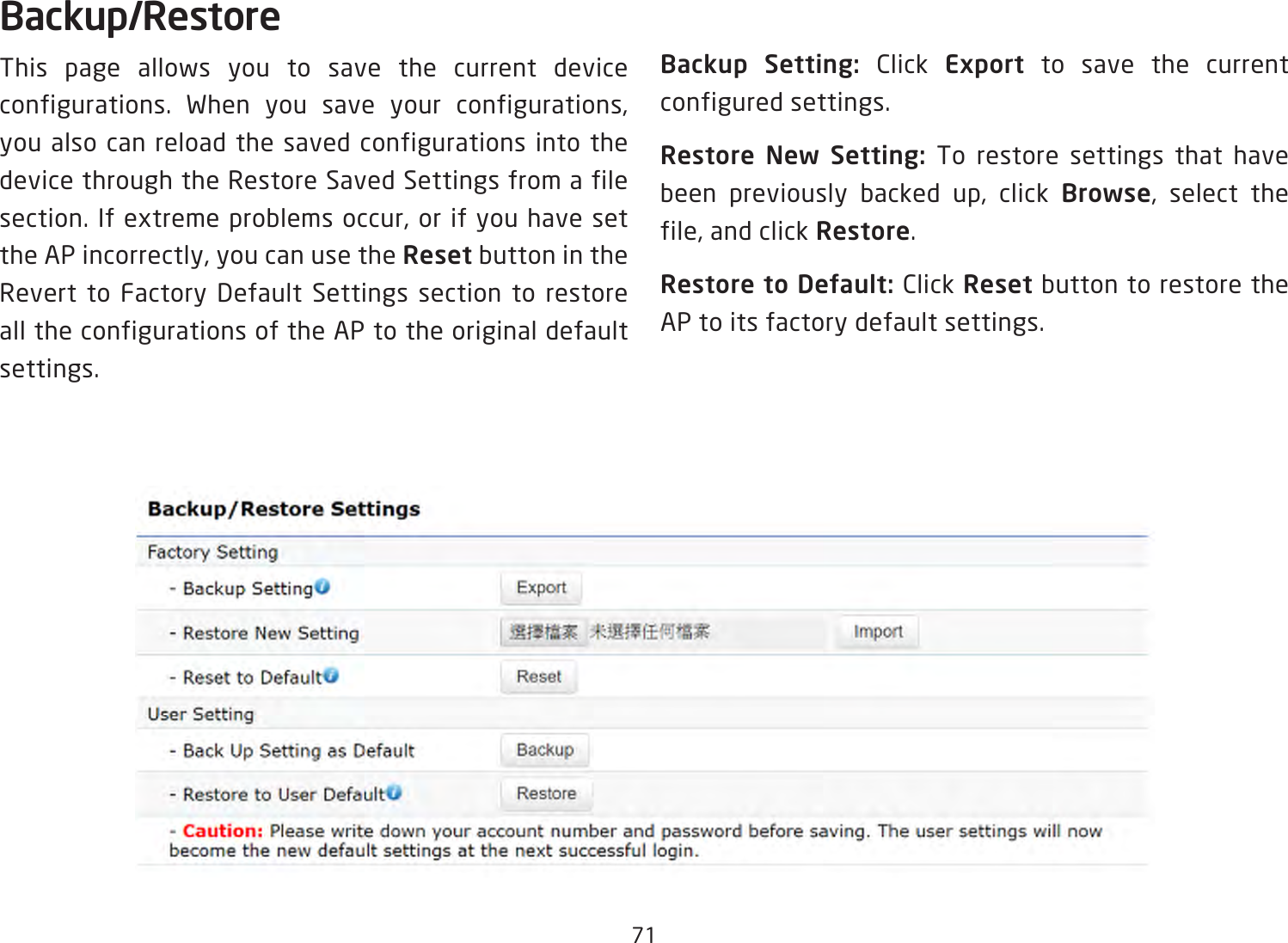 71Backup/RestoreThis page allows you to save the current device configurations. When you save your configurations,you also can reload the saved configurations into the device through the Restore Saved Settings from a file section.Ifextremeproblemsoccur,orifyouhavesettheAPincorrectly,youcanusetheReset button in the Revert to Factory Default Settings section to restore all the configurations of the AP to the original default settings.Backup Setting: Click Export to save the current configured settings.Restore New Setting: To restore settings that have been previously backed up, click Browse, select thefile,andclickRestore.Restore to Default: Click Reset button to restore the AP to its factory default settings.