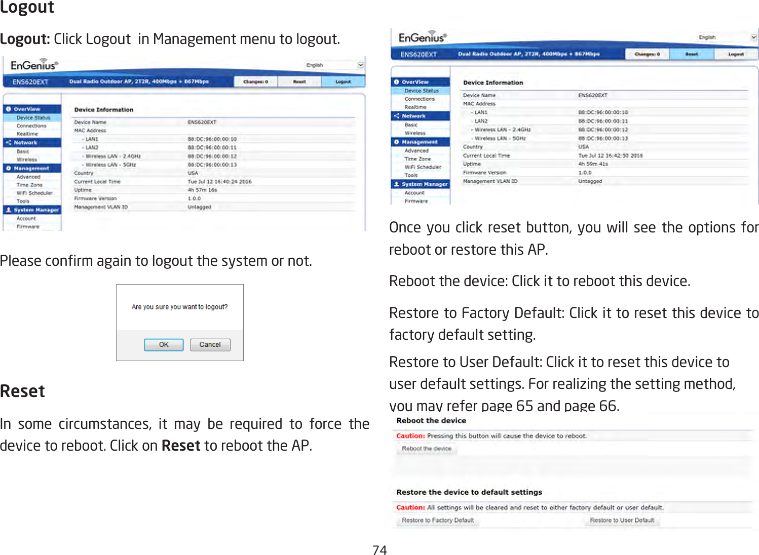 74LogoutLogout: Click Logout  in Management menu to logout.Pleaseconrmagaintologoutthesystemornot.ResetIn some circumstances, it may be required to force thedevice to reboot. Click on Reset to reboot the AP.Onceyouclick resetbutton,you willseethe optionsforreboot or restore this AP.Rebootthedevice:Clickittorebootthisdevice.RestoretoFactoryDefault:Clickittoresetthisdevicetofactory default setting. RestoretoUserDefault:Clickittoresetthisdevicetouserdefaultsettings.Forrealizingthesettingmethod,you may refer page 65 and page 66.