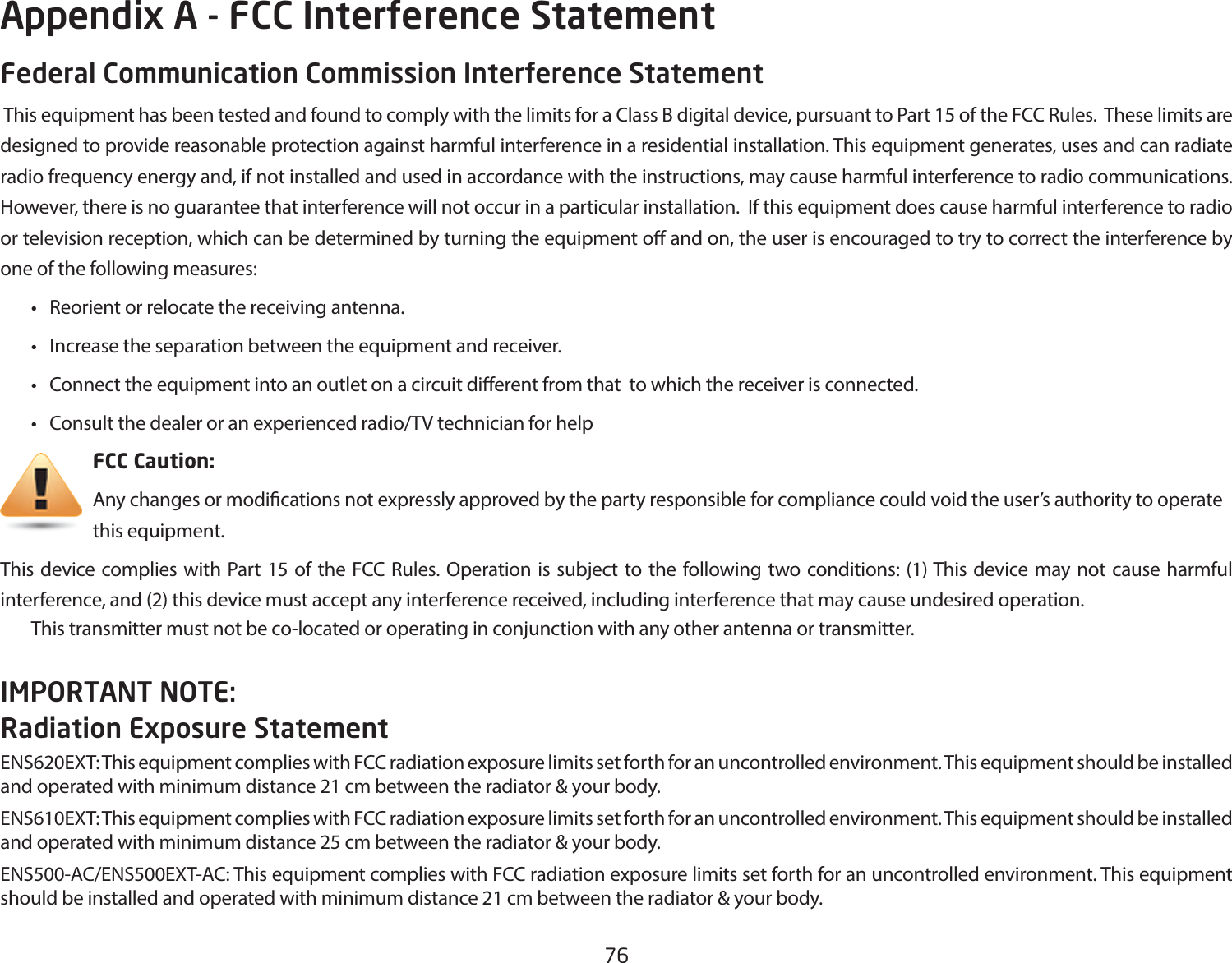 76Federal Communication Commission Interference Statement This equipment has been tested and found to comply with the limits for a Class B digital device, pursuant to Part 15 of the FCC Rules.  These limits are designed to provide reasonable protection against harmful interference in a residential installation. This equipment generates, uses and can radiate radio frequency energy and, if not installed and used in accordance with the instructions, may cause harmful interference to radio communications.  However, there is no guarantee that interference will not occur in a particular installation.  If this equipment does cause harmful interference to radio or television reception, which can be determined by turning the equipment o and on, the user is encouraged to try to correct the interference by one of the following measures: • Reorientorrelocatethereceivingantenna. • Increasetheseparationbetweentheequipmentandreceiver. • Connecttheequipmentintoanoutletonacircuitdierentfromthattowhichthereceiverisconnected. • Consultthedealeroranexperiencedradio/TVtechnicianforhelp     FCC Caution:     Any changes or modications not expressly approved by the party responsible for compliance could void the user’s authority to operate       this equipment.This device complies with Part 15 of the FCC Rules. Operation is subject to the following two conditions: (1) This device may not cause harmful interference, and (2) this device must accept any interference received, including interference that may cause undesired operation. This transmitter must not be co-located or operating in conjunction with any other antenna or transmitter.IMPORTANT NOTE: Radiation Exposure StatementENS620EXT: This equipment complies with FCC radiation exposure limits set forth for an uncontrolled environment. This equipment should be installed and operated with minimum distance 21 cm between the radiator &amp; your body.ENS610EXT: This equipment complies with FCC radiation exposure limits set forth for an uncontrolled environment. This equipment should be installed and operated with minimum distance 25 cm between the radiator &amp; your body. ENS500-AC/ENS500EXT-AC:ThisequipmentcomplieswithFCCradiationexposurelimitssetforthforanuncontrolledenvironment.Thisequipmentshould be installed and operated with minimum distance 21 cm between the radiator &amp; your body.Appendix A - FCC Interference Statement