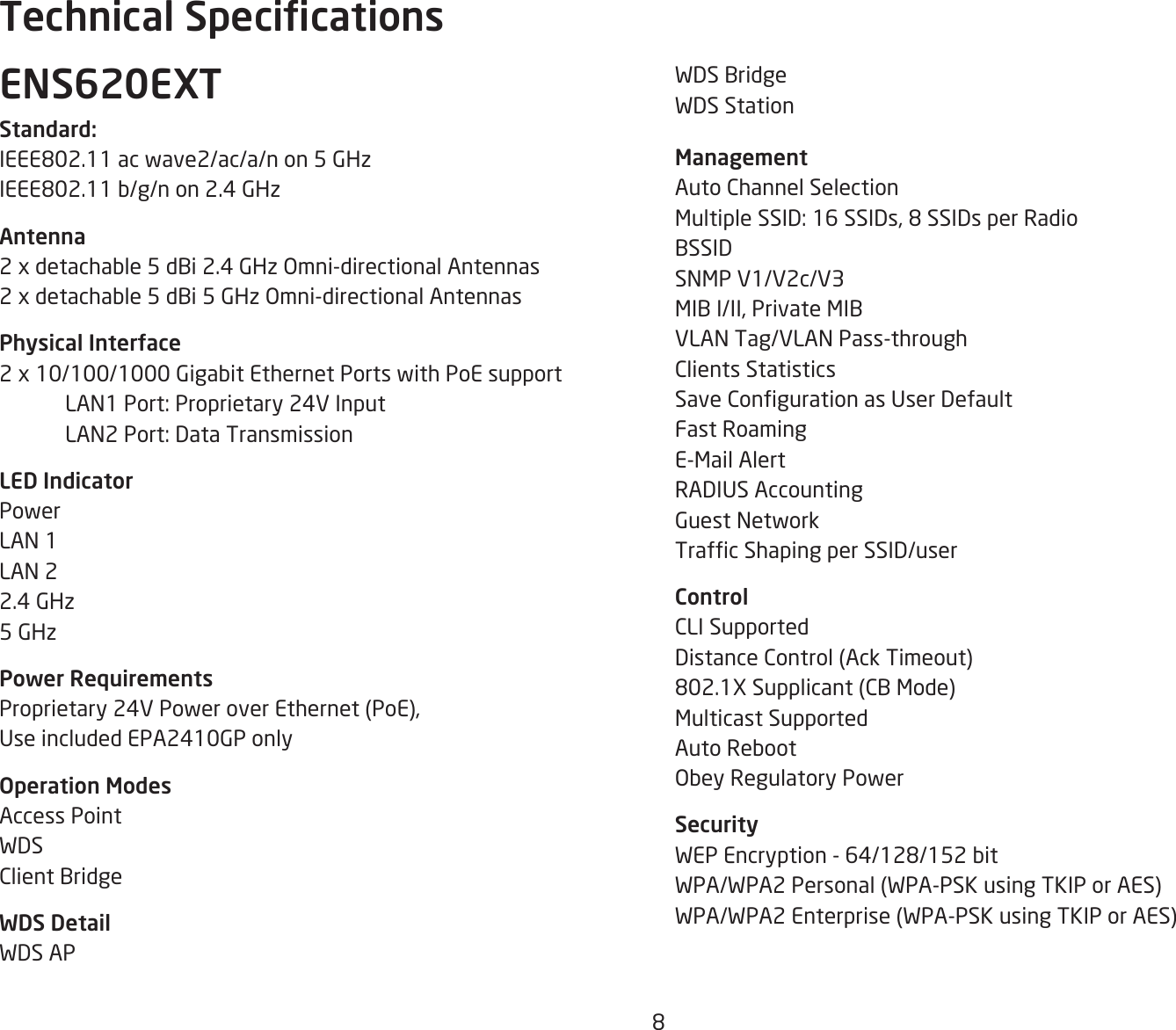 8WDS BridgeWDS Station ManagementAuto Channel SelectionMultipleSSID:16SSIDs,8SSIDsperRadioBSSIDSNMP V1/V2c/V3MIBI/II,PrivateMIBVLAN Tag/VLAN Pass-throughClients StatisticsSaveCongurationasUserDefaultFast RoamingE-Mail AlertRADIUSAccountingGuest NetworkTrafcShapingperSSID/userControlCLI SupportedDistanceControl(AckTimeout)802.1XSupplicant(CBMode)Multicast SupportedAuto RebootObey Regulatory PowerSecurityWEPEncryption-64/128/152bitWPA/WPA2Personal(WPA-PSKusingTKIPorAES)WPA/WPA2Enterprise(WPA-PSKusingTKIPorAES)ENS620EXTStandard:IEEE802.11acwave2/ac/a/non5GHzIEEE802.11b/g/non2.4GHzAntenna2xdetachable5dBi2.4GHzOmni-directionalAntennas2xdetachable5dBi5GHzOmni-directionalAntennasPhysical Interface2x10/100/1000GigabitEthernetPortswithPoEsupport LAN1Port:Proprietary24VInput LAN2Port:DataTransmissionLED IndicatorPowerLAN 1LAN 22.4 GHz5 GHzPower RequirementsProprietary24VPoweroverEthernet(PoE),UseincludedEPA2410GPonlyOperation ModesAccess PointWDSClient BridgeWDS DetailWDS APTechnical Specications