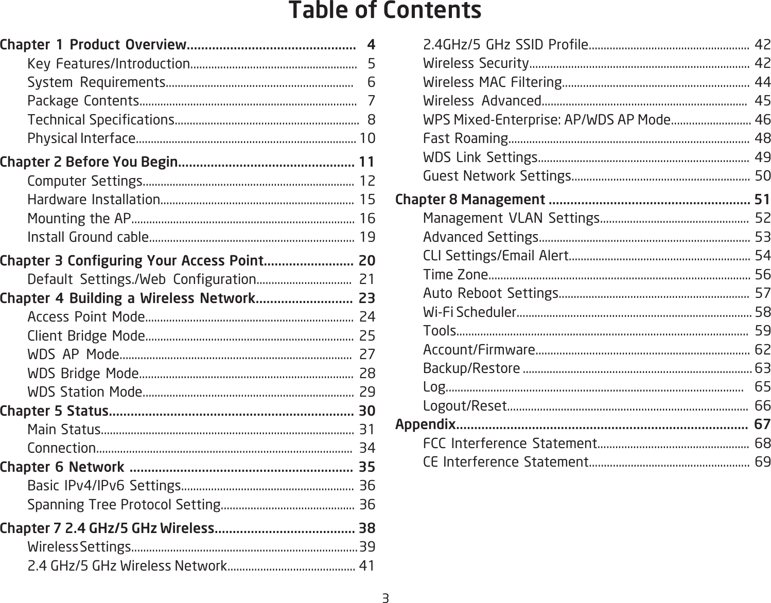 3Chapter 1 Product Overview...............................................  4  Key Features/Introduction........................................................  5  System Requirements...............................................................  6  Package Contents.........................................................................  7 TechnicalSpecications..............................................................8  Physical Interface.......................................................................... 10Chapter 2 Before You Begin................................................. 11  Computer Settings....................................................................... 12  Hardware Installation................................................................. 15  Mounting the AP........................................................................... 16  Install Ground cable..................................................................... 19Chapter 3 Conguring Your Access Point......................... 20   Default Settings./Web Conguration................................ 21Chapter 4 Building a Wireless Network........................... 23  Access Point Mode...................................................................... 24  Client Bridge Mode...................................................................... 25  WDS AP Mode.............................................................................. 27 WDS Bridge Mode........................................................................ 28  WDS Station Mode....................................................................... 29Chapter 5 Status.................................................................... 30  Main Status..................................................................................... 31  Connection...................................................................................... 34Chapter 6 Network .............................................................. 35  Basic IPv4/IPv6 Settings.......................................................... 36  Spanning Tree Protocol Setting............................................. 36Chapter 7 2.4 GHz/5 GHz Wireless....................................... 38  Wireless Settings............................................................................ 39  2.4 GHz/5 GHz Wireless Network........................................... 41 2.4GHz/5GHzSSIDProle......................................................42  Wireless Security.......................................................................... 42  Wireless MAC Filtering............................................................... 44  Wireless Advanced..................................................................... 45  WPS Mixed-Enterprise: AP/WDS AP Mode........................... 46 FastRoaming.................................................................................48  WDS Link Settings....................................................................... 49  Guest Network Settings............................................................ 50Chapter 8 Management ........................................................ 51  Management VLAN Settings.................................................. 52  Advanced Settings....................................................................... 53  CLI Settings/Email Alert............................................................. 54  Time Zone........................................................................................ 56  Auto Reboot Settings................................................................ 57 Wi-FiScheduler...............................................................................58  Tools.................................................................................................. 59  Account/Firmware........................................................................ 62  Backup/Restore ............................................................................. 63  Log.................................................................................................... 65  Logout/Reset................................................................................. 66Appendix................................................................................. 67 FCC Interference Statement................................................... 68  CE Interference Statement...................................................... 69Table of Contents