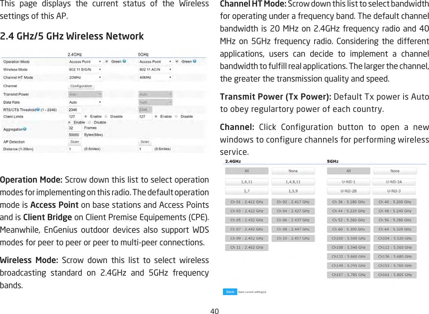 40This page displays the current status of the Wireless settings of this AP.2.4 GHz/5 GHz Wireless NetworkOperation Mode: Scrow down this list to select operation modes for implementing on this radio. The default operation mode is Access Point on base stations and Access Points and is Client Bridge on Client Premise Equipements (CPE).  Meanwhile, EnGenius outdoor devices also support WDS modes for peer to peer or peer to multi-peer connections. Wireless Mode: Scrow down this list to select wireless broadcasting standard on 2.4GHz and 5GHz frequency bands. Channel HT Mode: Scrow down this list to select bandwidth for operating under a frequency band. The default channel bandwidth is 20 MHz on 2.4GHz frequency radio and 40 MHz on 5GHz frequency radio. Considering the different applications, users can decide to implement a channel bandwidthtofulllrealapplications.Thelargerthechannel,the greater the transmission quality and speed.Transmit Power (Tx Power): Default Tx power is Auto to obey regulartory power of each country.Channel: Click Configuration button to open a new windows to configure channels for performing wireless service.