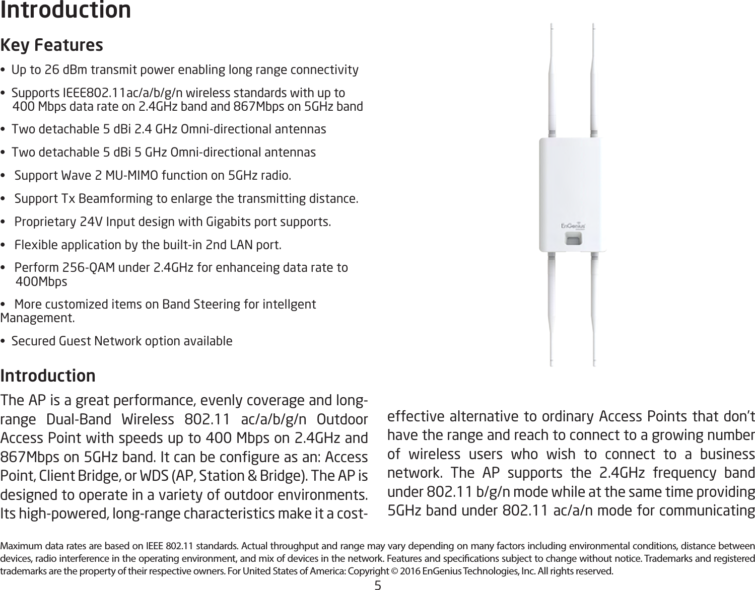 5Maximum data rates are based on IEEE 802.11 standards. Actual throughput and range may vary depending on many factors including environmental conditions, distance between devices, radio interference in the operating environment, and mix of devices in the network. Features and specications subject to change without notice. Trademarks and registered trademarks are the property of their respective owners. For United States of America: Copyright © 2016 EnGenius Technologies, Inc. All rights reserved.Key Features• Upto26dBmtransmitpowerenablinglongrangeconnectivity• SupportsIEEE802.11ac/a/b/g/nwirelessstandardswithupto400Mbpsdatarateon2.4GHzbandand867Mbpson5GHzband• Twodetachable5dBi2.4GHzOmni-directionalantennas• Twodetachable5dBi5GHzOmni-directionalantennas• SupportWave2MU-MIMOfunctionon5GHzradio.• SupportTxBeamformingtoenlargethetransmittingdistance.• Proprietary24VInputdesignwithGigabitsportsupports.• Flexibleapplicationbythebuilt-in2ndLANport.• Perform256-QAMunder2.4GHzforenhanceingdatarateto     400Mbps• MorecustomizeditemsonBandSteeringforintellgent Management.• SecuredGuestNetworkoptionavailableIntroduction The AP is a great performance, evenly coverage and long-range Dual-Band Wireless 802.11 ac/a/b/g/n OutdoorAccess Point with speeds up to 400 Mbps on 2.4GHz and 867Mbpson5GHzband.Itcanbecongureasan:AccessPoint, Client Bridge, or WDS (AP, Station &amp; Bridge). The AP is designed to operate in a variety of outdoor environments.  Its high-powered, long-range characteristics make it a cost-Introductioneffective alternative to ordinary Access Points that don’t have the range and reach to connect to a growing number of wireless users who wish to connect to a business network. The AP supports the 2.4GHz frequency band under802.11b/g/nmodewhileatthesametimeproviding5GHzbandunder802.11ac/a/nmodeforcommunicating