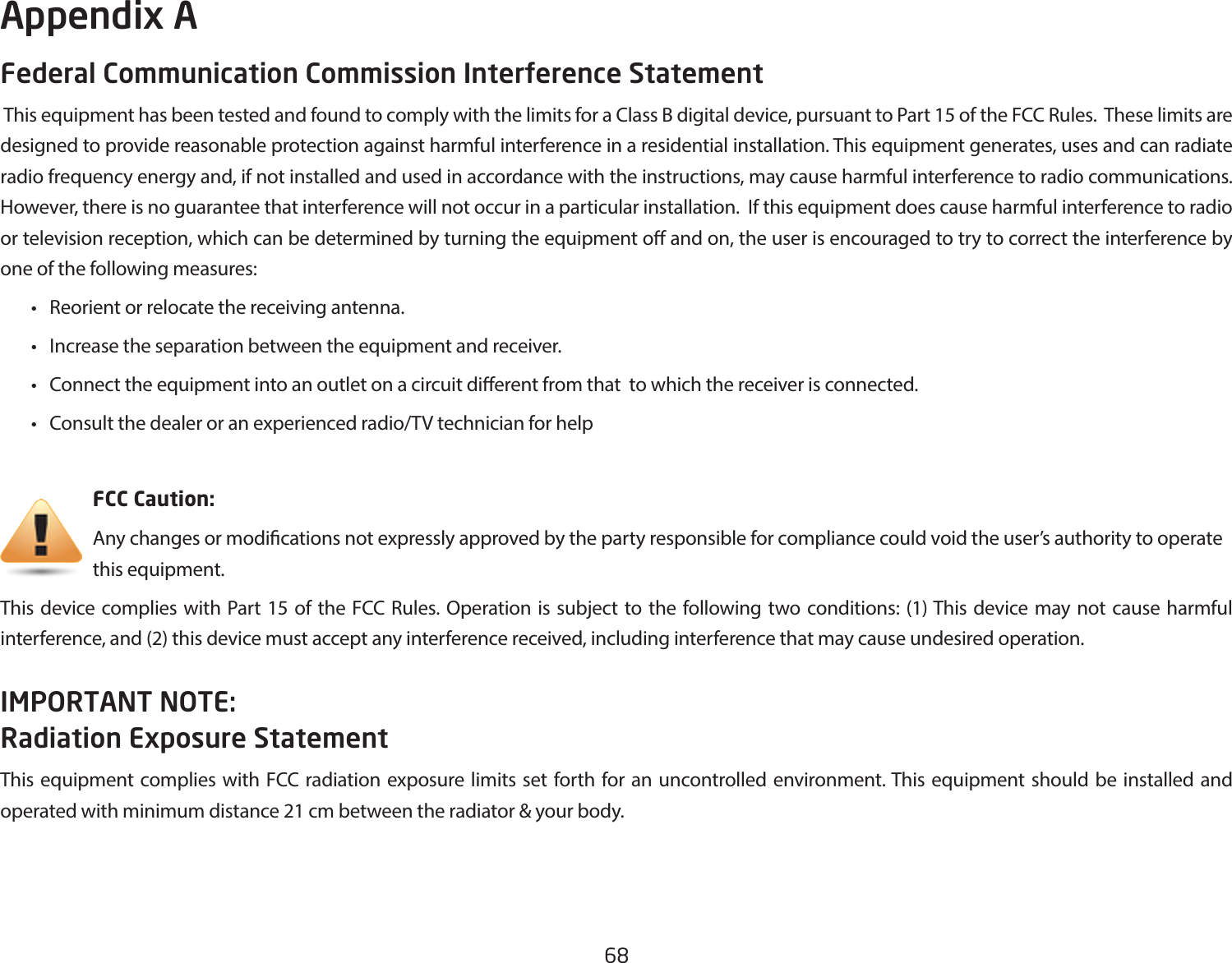 68Federal Communication Commission Interference Statement This equipment has been tested and found to comply with the limits for a Class B digital device, pursuant to Part 15 of the FCC Rules.  These limits are designed to provide reasonable protection against harmful interference in a residential installation. This equipment generates, uses and can radiate radio frequency energy and, if not installed and used in accordance with the instructions, may cause harmful interference to radio communications.  However, there is no guarantee that interference will not occur in a particular installation.  If this equipment does cause harmful interference to radio or television reception, which can be determined by turning the equipment o and on, the user is encouraged to try to correct the interference by one of the following measures: • Reorientorrelocatethereceivingantenna. • Increasetheseparationbetweentheequipmentandreceiver. • Connecttheequipmentintoanoutletonacircuitdierentfromthattowhichthereceiverisconnected. • Consultthedealeroranexperiencedradio/TVtechnicianforhelp     FCC Caution:     Any changes or modications not expressly approved by the party responsible for compliance could void the user’s authority to operate       this equipment.This device complies with Part 15 of the FCC Rules. Operation is subject to the following two conditions: (1) This device may not cause harmful interference, and (2) this device must accept any interference received, including interference that may cause undesired operation.IMPORTANT NOTE: Radiation Exposure StatementThis equipment complies with FCC radiation exposure limits set forth for an uncontrolled environment. This equipment should be installed and operated with minimum distance 21 cm between the radiator &amp; your body.Appendix A