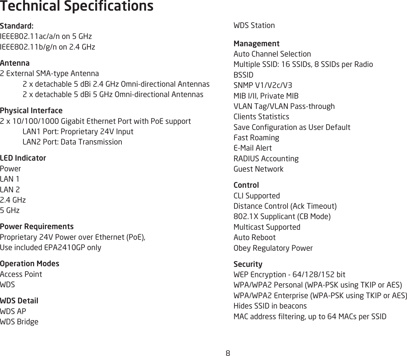 8WDS Station ManagementAuto Channel SelectionMultipleSSID:16SSIDs,8SSIDsperRadioBSSIDSNMP V1/V2c/V3MIB I/II, Private MIBVLAN Tag/VLAN Pass-throughClients StatisticsSaveCongurationasUserDefaultFast RoamingE-Mail AlertRADIUSAccountingGuest NetworkControlCLI SupportedDistance Control (Ack Timeout)802.1XSupplicant(CBMode)Multicast SupportedAuto RebootObeyRegulatoryPowerSecurityWEPEncryption-64/128/152bitWPA/WPA2 Personal (WPA-PSK using TKIP or AES)WPA/WPA2 Enterprise (WPA-PSK using TKIP or AES)Hides SSID in beaconsMACaddressltering,upto64MACsperSSIDStandard:IEEE802.11ac/a/non5GHzIEEE802.11b/g/non2.4GHzAntenna2 External SMA-type Antenna  2xdetachable5dBi2.4GHzOmni-directionalAntennas 2xdetachable5dBi5GHzOmni-directionalAntennasPhysical Interface2 x 10/100/1000 Gigabit Ethernet Port with PoE support  LAN1 Port: Proprietary 24V Input  LAN2 Port: Data TransmissionLED IndicatorPowerLAN 1LAN 22.4 GHz5 GHzPower RequirementsProprietary 24V Power over Ethernet (PoE), UseincludedEPA2410GPonlyOperation ModesAccess PointWDSWDS DetailWDS APWDS BridgeTechnical Specications