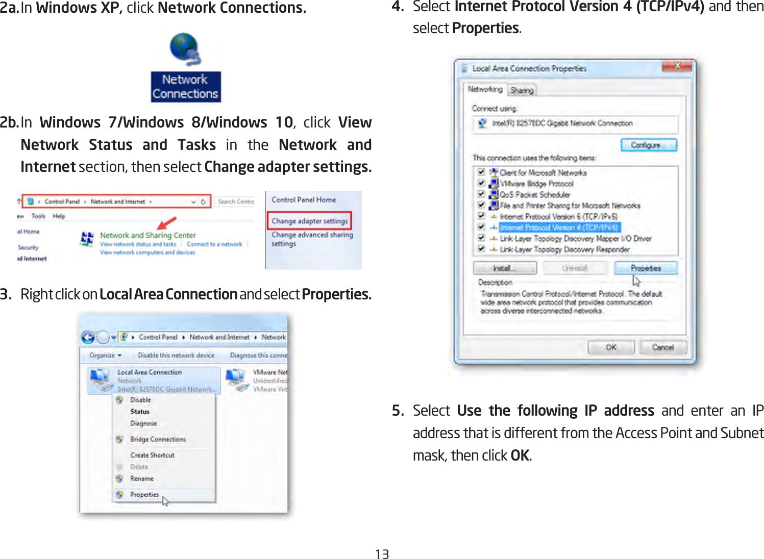 132a. In Windows XP, click Network Connections. 2b. In  Windows  7/Windows  8/Windows  10, click View Network Status and Tasks in the Network and Internet section, then select Change adapter settings.3.  Right click on Local Area Connection and select Properties.4.  Select Internet Protocol Version 4 (TCP/IPv4) and then select Properties.5.  Select  Use the following IP address and enter an IP address that is different from the Access Point and Subnet mask, then click OK.