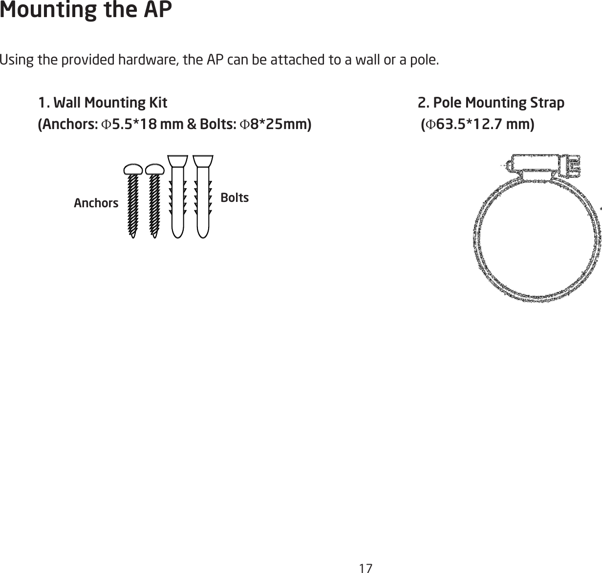 17Mounting the APUsingtheprovidedhardware,theAPcanbeattachedtoawallorapole.1. Wall Mounting Kit (Anchors: Φ5.5*18 mm &amp; Bolts: Φ8*25mm)2. Pole Mounting Strap (Φ63.5*12.7 mm)BoltsAnchors