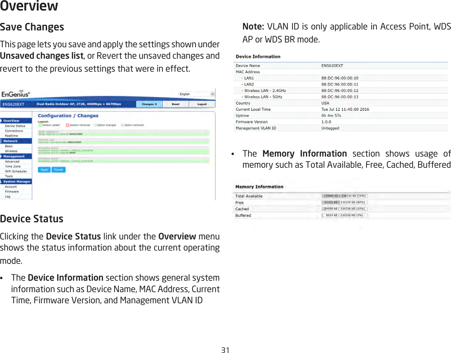 31Save ChangesThis page lets you save and apply the settings shown under Unsaved changes list, or Revert the unsaved changes and revert to the previous settings that were in effect. Device StatusClicking the Device Status link under the Overview menu shows the status information about the current operating mode. •  The Device Information section shows general system information such as Device Name, MAC Address, Current Time, Firmware Version, and Management VLAN ID Note: VLAN ID is only applicable in Access Point, WDS AP or WDS BR mode. •  The  Memory Information section shows usage of memory such as Total Available, Free, Cached, Buffered Overview