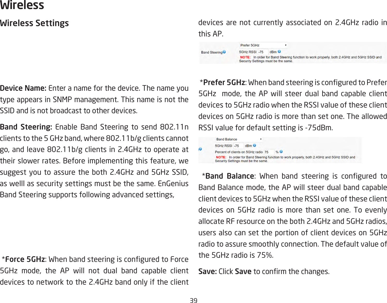 39Wireless SettingsDevice Name: Enter a name for the device. The name you type appears in SNMP management. This name is not the SSID and is not broadcast to other devices.Band Steering: Enable Band Steering to send 802.11nclientstothe5GHzband,where802.11b/gclientscannotgo,andleave802.11b/gclientsin2.4GHztooperateattheir slower rates. Before implementing this feature, we suggest you to assure the both 2.4GHz and 5GHz SSID, as welll as security settings must be the same. EnGenius Band Steering supports following advanced settings, *Force 5GHz:WhenbandsteeringisconguredtoForce5GHz mode, the AP will not dual band capable client devices to network to the 2.4GHz band only if the client devices are not currently associated on 2.4GHz radio in this AP. *Prefer 5GHz:WhenbandsteeringisconguredtoPrefer5GHz  mode, the AP will steer dual band capable client devices to 5GHz radio when the RSSI value of these client devices on 5GHz radio is more than set one. The allowed RSSI value for default setting is -75dBm. *Band Balance: When band steering is congured toBand Balance mode, the AP will steer dual band capable client devices to 5GHz when the RSSI value of these client devices on 5GHz radio is more than set one. To evenly allocate RF resource on the both 2.4GHz and 5GHz radios, users also can set the portion of client devices on 5GHz radio to assure smoothly connection. The default value of the 5GHz radio is 75%.Save: Click Savetoconrmthechanges.Wireless