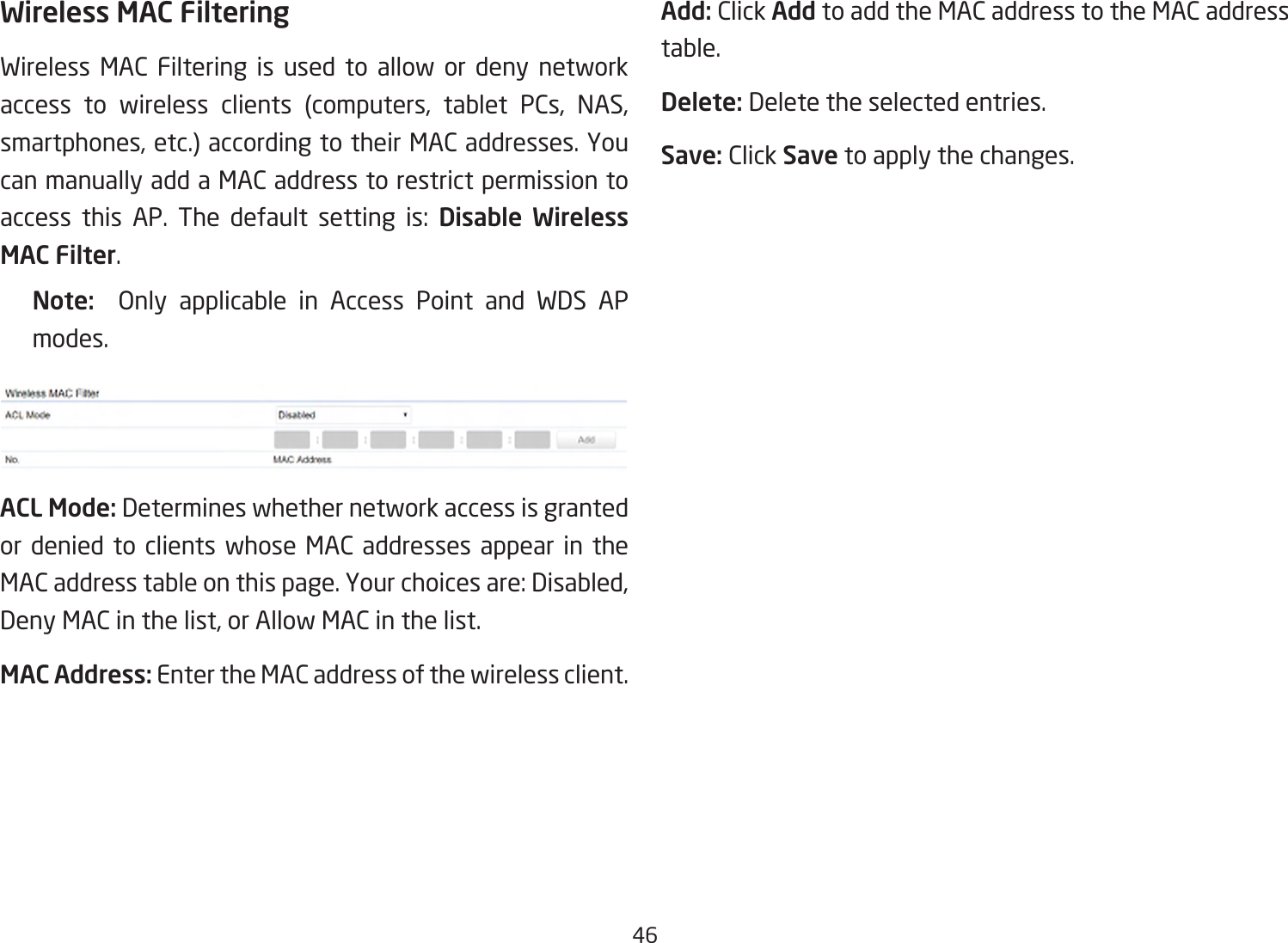 46Wireless MAC FilteringWireless MAC Filtering is used to allow or deny network access to wireless clients (computers, tablet PCs, NAS, smartphones, etc.) according to their MAC addresses. You can manually add a MAC address to restrict permission to access this AP. The default setting is: Disable Wireless MAC Filter.Note:   Only applicable in Access Point and WDS APmodes.ACL Mode: Determines whether network access is granted or denied to clients whose MAC addresses appear in the MAC address table on this page. Your choices are: Disabled, Deny MAC in the list, or Allow MAC in the list.MAC Address: Enter the MAC address of the wireless client.Add: Click Add to add the MAC address to the MAC address table.Delete: Delete the selected entries.Save: Click Save to apply the changes.