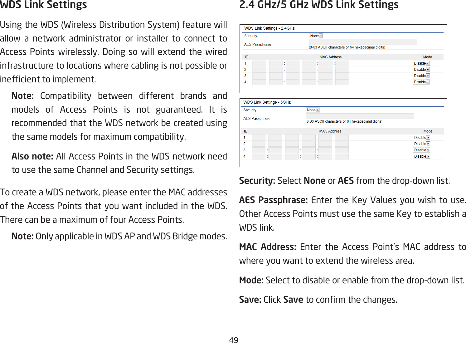 49WDS Link SettingsUsingtheWDS(WirelessDistributionSystem)featurewillallow a network administrator or installer to connect to Access Points wirelessly. Doing so will extend the wired infrastructure to locations where cabling is not possible or inefcienttoimplement.Note:  Compatibility between different brands and models of Access Points is not guaranteed. It is recommended that the WDS network be created using the same models for maximum compatibility.Also note: All Access Points in the WDS network need to use the same Channel and Security settings.To create a WDS network, please enter the MAC addresses of the Access Points that you want included in the WDS. There can be a maximum of four Access Points.Note: OnlyapplicableinWDSAPandWDSBridgemodes.2.4 GHz/5 GHz WDS Link SettingsSecurity: Select None or AES from the drop-down list.AES Passphrase: Enter the Key Values you wish to use.  OtherAccessPointsmustusethesameKeytoestablishaWDS link.MAC Address: Enter the Access Point’s MAC address to where you want to extend the wireless area.Mode: Select to disable or enable from the drop-down list.Save: Click Save toconrmthechanges. 