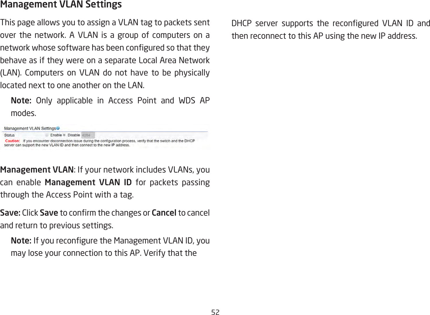 52Management VLAN SettingsThis page allows you to assign a VLAN tag to packets sent over the network. A VLAN is a group of computers on a networkwhosesoftwarehasbeenconguredsothattheybehave as if they were on a separate Local Area Network (LAN). Computers on VLAN do not have to be physically located next to one another on the LAN.Note:  Only applicable in Access Point and WDS APmodes.Management VLAN: If your network includes VLANs, you can enable Management VLAN ID for packets passing through the Access Point with a tag. Save: Click SavetoconrmthechangesorCancel to cancel and return to previous settings.Note: IfyoureconguretheManagementVLANID,youmay lose your connection to this AP. Verify that the   DHCP server supports the recongured VLAN ID andthen reconnect to this AP using the new IP address. 