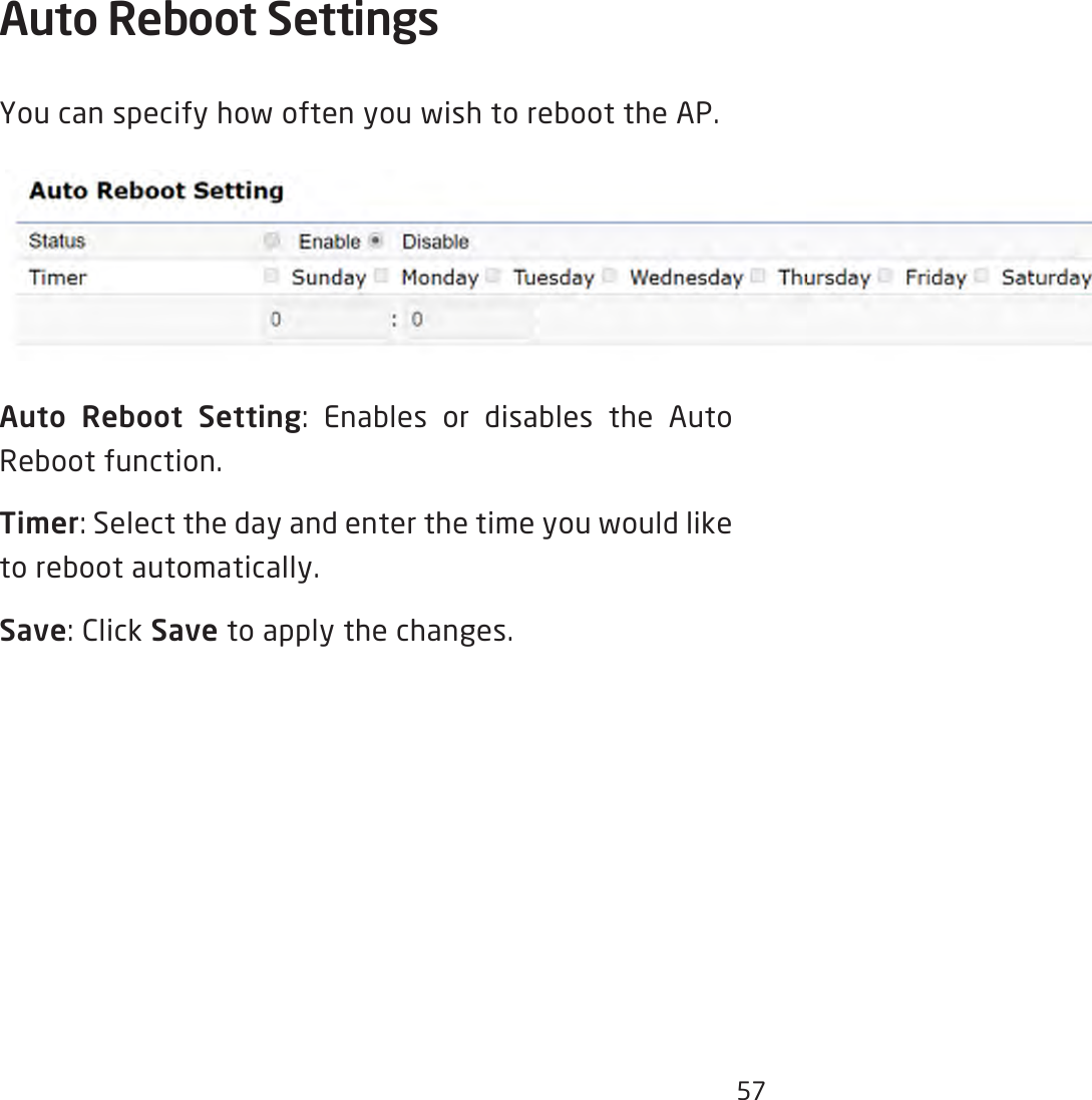 57Auto Reboot Settings You can specify how often you wish to reboot the AP.Auto Reboot Setting: Enables or disables the Auto Reboot function.Timer: Select the day and enter the time you would like to reboot automatically.Save: Click Save to apply the changes.