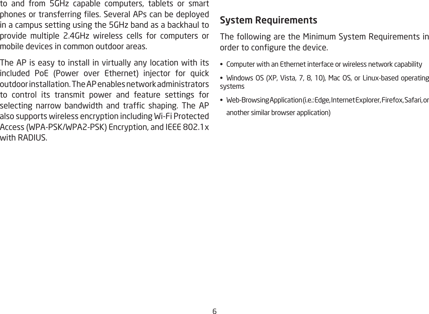 6to and from 5GHz capable computers, tablets or smart phonesortransferringles.SeveralAPscanbedeployedin a campus setting using the 5GHz band as a backhaul to provide multiple 2.4GHz wireless cells for computers or mobile devices in common outdoor areas. The AP is easy to install in virtually any location with its included PoE (Power over Ethernet) injector for quick outdoor installation. The AP enables network administrators to control its transmit power and feature settings for selecting narrow bandwidth and trafc shaping. The APalso supports wireless encryption including Wi-Fi Protected Access(WPA-PSK/WPA2-PSK)Encryption,andIEEE802.1xwithRADIUS.System RequirementsThe following are the Minimum System Requirements in ordertocongurethedevice.• ComputerwithanEthernetinterfaceorwirelessnetworkcapability• Windows OS (XP, Vista, 7, 8, 10), Mac OS, or Linux-based operatingsystems• Web-BrowsingApplication(i.e.:Edge,InternetExplorer,Firefox,Safari,or   another similar browser application)