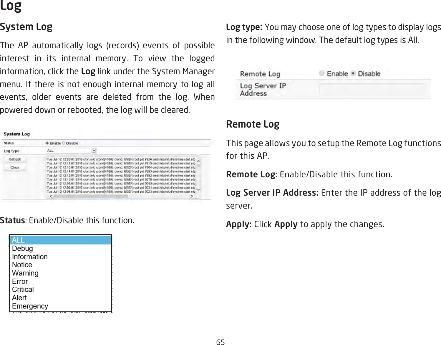 65System LogThe AP automatically logs (records) events of possible interest in its internal memory. To view the logged information, click the Log link under the System Manager menu. If there is not enough internal memory to log all events, older events are deleted from the log. When powered down or rebooted, the log will be cleared.Status: Enable/Disable this function.Log type: You may choose one of log types to display logs in the following window. The default log types is All. Remote LogThis page allows you to setup the Remote Log functions for this AP.Remote Log: Enable/Disable this function.Log Server IP Address: Enter the IP address of the log server.Apply: Click Apply to apply the changes.Log