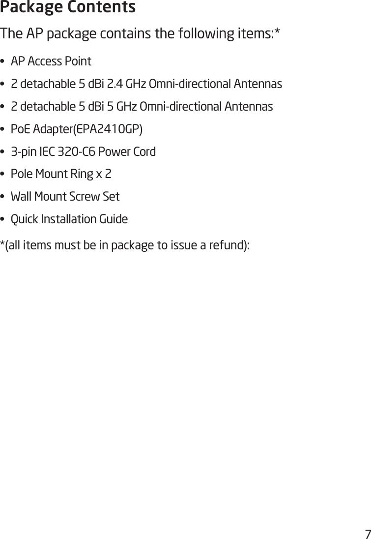7Package ContentsThe AP package contains the following items:* • APAccessPoint• 2detachable5dBi2.4GHzOmni-directionalAntennas• 2detachable5dBi5GHzOmni-directionalAntennas• PoEAdapter(EPA2410GP)• 3-pinIEC320-C6PowerCord• PoleMountRingx2• WallMountScrewSet• QuickInstallationGuide*(all items must be in package to issue a refund):