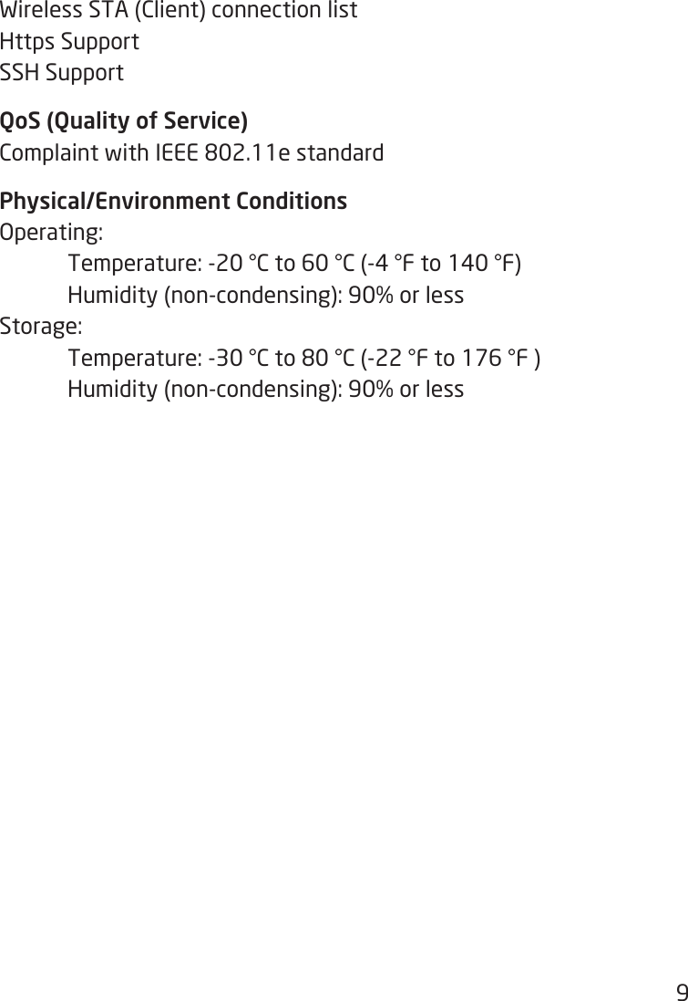 9Wireless STA (Client) connection listHttps SupportSSH SupportQoS (Quality of Service)ComplaintwithIEEE802.11estandardPhysical/Environment ConditionsOperating:  Temperature: -20 °C to 60 °C (-4 °F to 140 °F)   Humidity (non-condensing): 90% or lessStorage:  Temperature:-30°Cto80°C(-22°Fto176°F)  Humidity (non-condensing): 90% or less