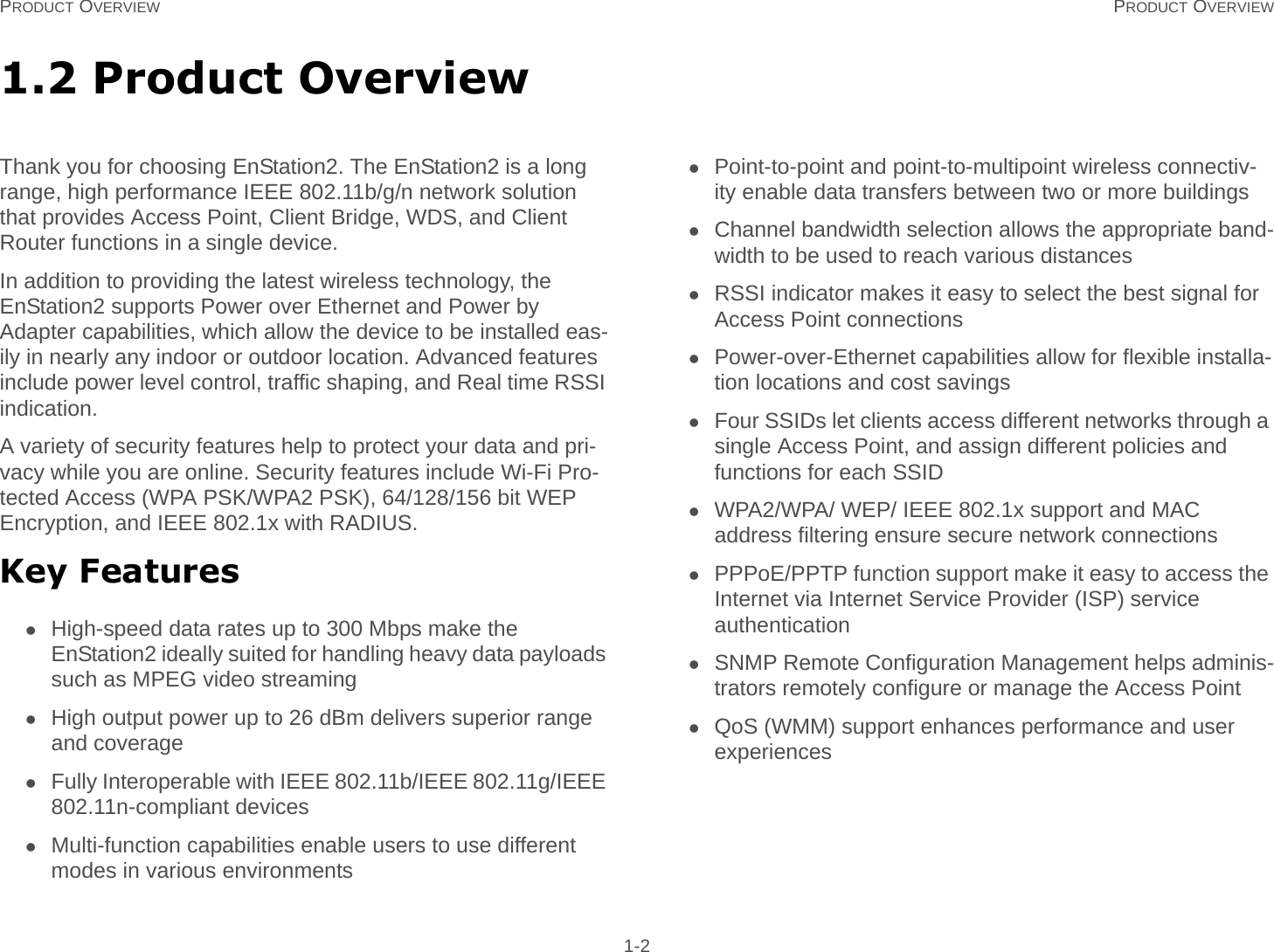 PRODUCT OVERVIEW PRODUCT OVERVIEW 1-21.2 Product OverviewThank you for choosing EnStation2. The EnStation2 is a long range, high performance IEEE 802.11b/g/n network solution that provides Access Point, Client Bridge, WDS, and Client Router functions in a single device.In addition to providing the latest wireless technology, the EnStation2 supports Power over Ethernet and Power by Adapter capabilities, which allow the device to be installed eas-ily in nearly any indoor or outdoor location. Advanced features include power level control, traffic shaping, and Real time RSSI indication.A variety of security features help to protect your data and pri-vacy while you are online. Security features include Wi-Fi Pro-tected Access (WPA PSK/WPA2 PSK), 64/128/156 bit WEP Encryption, and IEEE 802.1x with RADIUS.Key FeaturesHigh-speed data rates up to 300 Mbps make the EnStation2 ideally suited for handling heavy data payloads such as MPEG video streamingHigh output power up to 26 dBm delivers superior range and coverageFully Interoperable with IEEE 802.11b/IEEE 802.11g/IEEE 802.11n-compliant devicesMulti-function capabilities enable users to use different modes in various environmentsPoint-to-point and point-to-multipoint wireless connectiv-ity enable data transfers between two or more buildingsChannel bandwidth selection allows the appropriate band-width to be used to reach various distancesRSSI indicator makes it easy to select the best signal for Access Point connectionsPower-over-Ethernet capabilities allow for flexible installa-tion locations and cost savingsFour SSIDs let clients access different networks through a single Access Point, and assign different policies and functions for each SSIDWPA2/WPA/ WEP/ IEEE 802.1x support and MAC address filtering ensure secure network connectionsPPPoE/PPTP function support make it easy to access the Internet via Internet Service Provider (ISP) service authenticationSNMP Remote Configuration Management helps adminis-trators remotely configure or manage the Access PointQoS (WMM) support enhances performance and user experiences