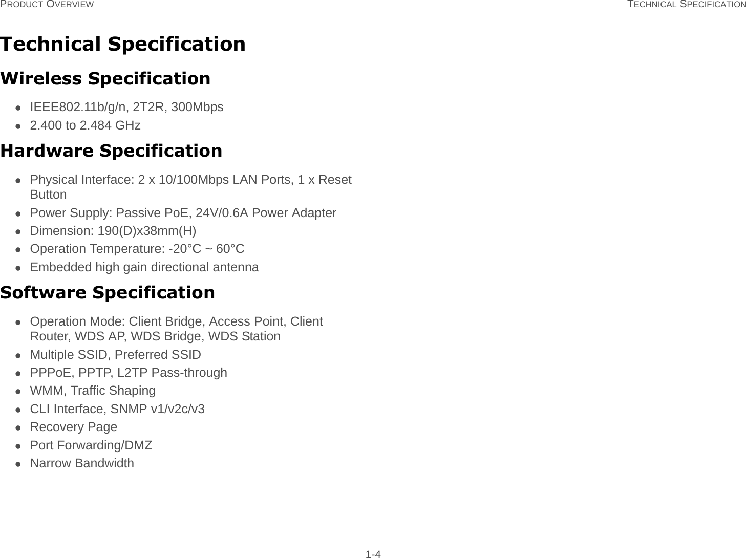 PRODUCT OVERVIEW TECHNICAL SPECIFICATION 1-4Technical SpecificationWireless SpecificationIEEE802.11b/g/n, 2T2R, 300Mbps2.400 to 2.484 GHzHardware SpecificationPhysical Interface: 2 x 10/100Mbps LAN Ports, 1 x Reset ButtonPower Supply: Passive PoE, 24V/0.6A Power AdapterDimension: 190(D)x38mm(H)Operation Temperature: -20°C ~ 60°CEmbedded high gain directional antennaSoftware SpecificationOperation Mode: Client Bridge, Access Point, Client Router, WDS AP, WDS Bridge, WDS StationMultiple SSID, Preferred SSIDPPPoE, PPTP, L2TP Pass-throughWMM, Traffic ShapingCLI Interface, SNMP v1/v2c/v3Recovery PagePort Forwarding/DMZNarrow Bandwidth