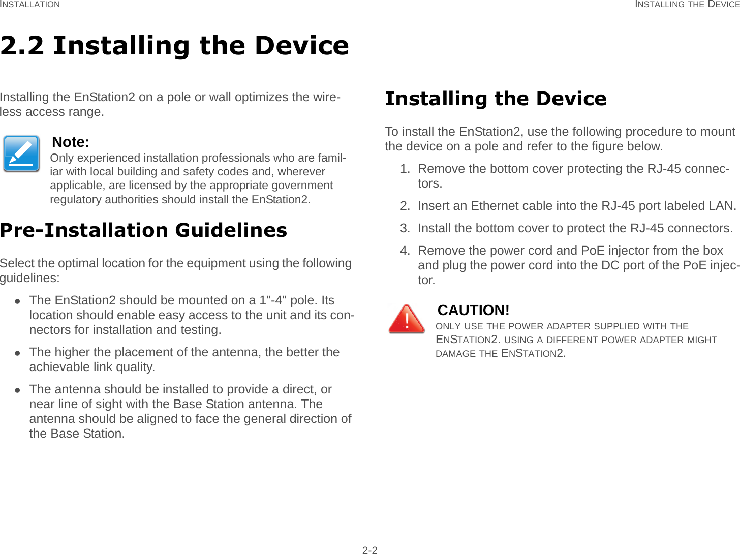 INSTALLATION INSTALLING THE DEVICE 2-22.2 Installing the DeviceInstalling the EnStation2 on a pole or wall optimizes the wire-less access range.Pre-Installation GuidelinesSelect the optimal location for the equipment using the following guidelines:The EnStation2 should be mounted on a 1&quot;-4&quot; pole. Its location should enable easy access to the unit and its con-nectors for installation and testing.The higher the placement of the antenna, the better the achievable link quality.The antenna should be installed to provide a direct, or near line of sight with the Base Station antenna. The antenna should be aligned to face the general direction of the Base Station.Installing the DeviceTo install the EnStation2, use the following procedure to mount the device on a pole and refer to the figure below.1. Remove the bottom cover protecting the RJ-45 connec-tors.2. Insert an Ethernet cable into the RJ-45 port labeled LAN.3. Install the bottom cover to protect the RJ-45 connectors.4. Remove the power cord and PoE injector from the box and plug the power cord into the DC port of the PoE injec-tor.Note:Only experienced installation professionals who are famil-iar with local building and safety codes and, wherever applicable, are licensed by the appropriate government regulatory authorities should install the EnStation2.CAUTION!ONLY USE THE POWER ADAPTER SUPPLIED WITH THE ENSTATION2. USING A DIFFERENT POWER ADAPTER MIGHT     DAMAGE THE ENSTATION2.!