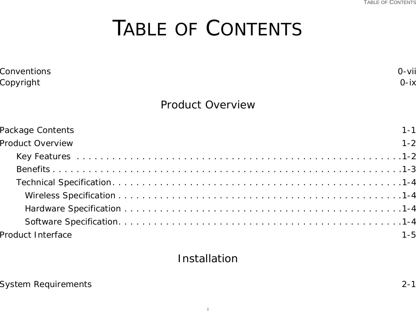   TABLE OF CONTENTS ITABLE OF CONTENTSConventions 0-viiCopyright 0-ixProduct OverviewPackage Contents 1-1Product Overview 1-2Key Features  . . . . . . . . . . . . . . . . . . . . . . . . . . . . . . . . . . . . . . . . . . . . . . . . . . . . . . .1-2Benefits . . . . . . . . . . . . . . . . . . . . . . . . . . . . . . . . . . . . . . . . . . . . . . . . . . . . . . . . . . .1-3Technical Specification. . . . . . . . . . . . . . . . . . . . . . . . . . . . . . . . . . . . . . . . . . . . . . . . .1-4Wireless Specification . . . . . . . . . . . . . . . . . . . . . . . . . . . . . . . . . . . . . . . . . . . . . . . .1-4Hardware Specification . . . . . . . . . . . . . . . . . . . . . . . . . . . . . . . . . . . . . . . . . . . . . . .1-4Software Specification. . . . . . . . . . . . . . . . . . . . . . . . . . . . . . . . . . . . . . . . . . . . . . . .1-4Product Interface 1-5InstallationSystem Requirements 2-1