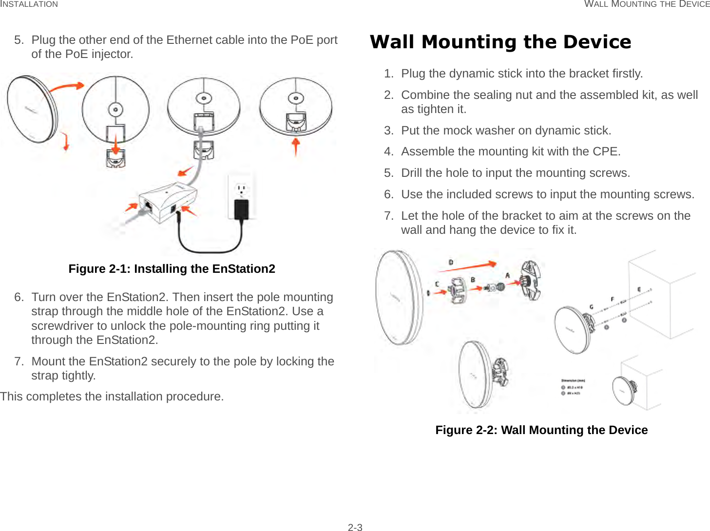 INSTALLATION WALL MOUNTING THE DEVICE 2-35. Plug the other end of the Ethernet cable into the PoE port of the PoE injector. Figure 2-1: Installing the EnStation26. Turn over the EnStation2. Then insert the pole mounting strap through the middle hole of the EnStation2. Use a screwdriver to unlock the pole-mounting ring putting it through the EnStation2.7. Mount the EnStation2 securely to the pole by locking the strap tightly.This completes the installation procedure.Wall Mounting the Device1. Plug the dynamic stick into the bracket firstly.2. Combine the sealing nut and the assembled kit, as well as tighten it.3. Put the mock washer on dynamic stick.4. Assemble the mounting kit with the CPE.5. Drill the hole to input the mounting screws.6. Use the included screws to input the mounting screws.7. Let the hole of the bracket to aim at the screws on the wall and hang the device to fix it.  Figure 2-2: Wall Mounting the Device