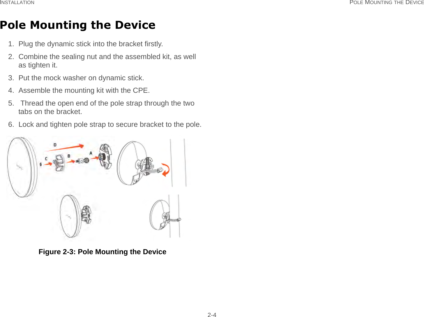 INSTALLATION POLE MOUNTING THE DEVICE 2-4Pole Mounting the Device1. Plug the dynamic stick into the bracket firstly.2. Combine the sealing nut and the assembled kit, as well as tighten it.3. Put the mock washer on dynamic stick.4. Assemble the mounting kit with the CPE.5.  Thread the open end of the pole strap through the two tabs on the bracket.6. Lock and tighten pole strap to secure bracket to the pole.    Figure 2-3: Pole Mounting the Device