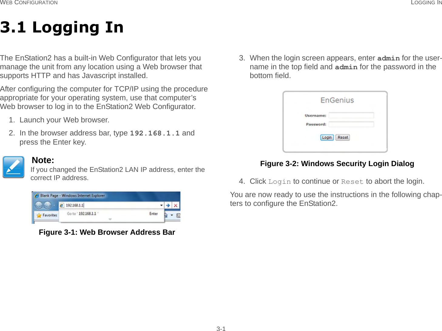 WEB CONFIGURATION LOGGING IN 3-13.1 Logging InThe EnStation2 has a built-in Web Configurator that lets you   manage the unit from any location using a Web browser that supports HTTP and has Javascript installed.After configuring the computer for TCP/IP using the procedure appropriate for your operating system, use that computer’s Web browser to log in to the EnStation2 Web Configurator.1. Launch your Web browser.2. In the browser address bar, type 192.168.1.1 and press the Enter key. Figure 3-1: Web Browser Address Bar3. When the login screen appears, enter admin for the user-name in the top field and admin for the password in the bottom field. Figure 3-2: Windows Security Login Dialog4. Click Login to continue or Reset to abort the login.You are now ready to use the instructions in the following chap-ters to configure the EnStation2.Note:If you changed the EnStation2 LAN IP address, enter the correct IP address.