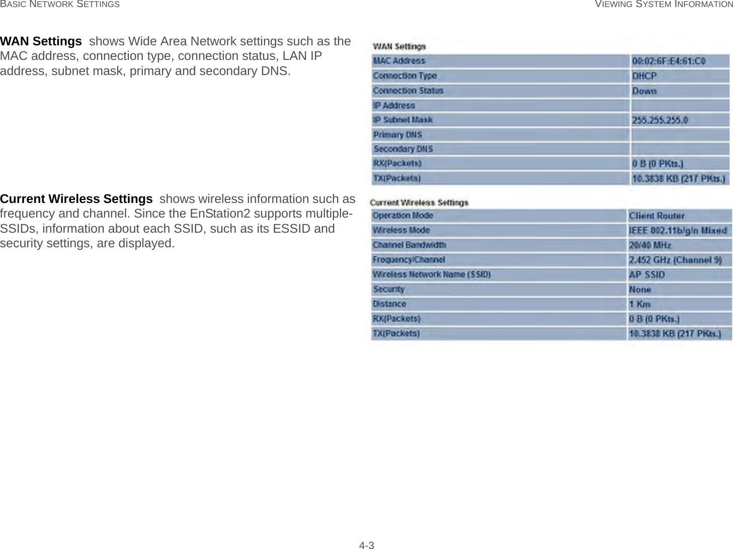 BASIC NETWORK SETTINGS VIEWING SYSTEM INFORMATION 4-3WAN Settings  shows Wide Area Network settings such as the MAC address, connection type, connection status, LAN IP address, subnet mask, primary and secondary DNS.Current Wireless Settings  shows wireless information such as frequency and channel. Since the EnStation2 supports multiple-SSIDs, information about each SSID, such as its ESSID and security settings, are displayed.