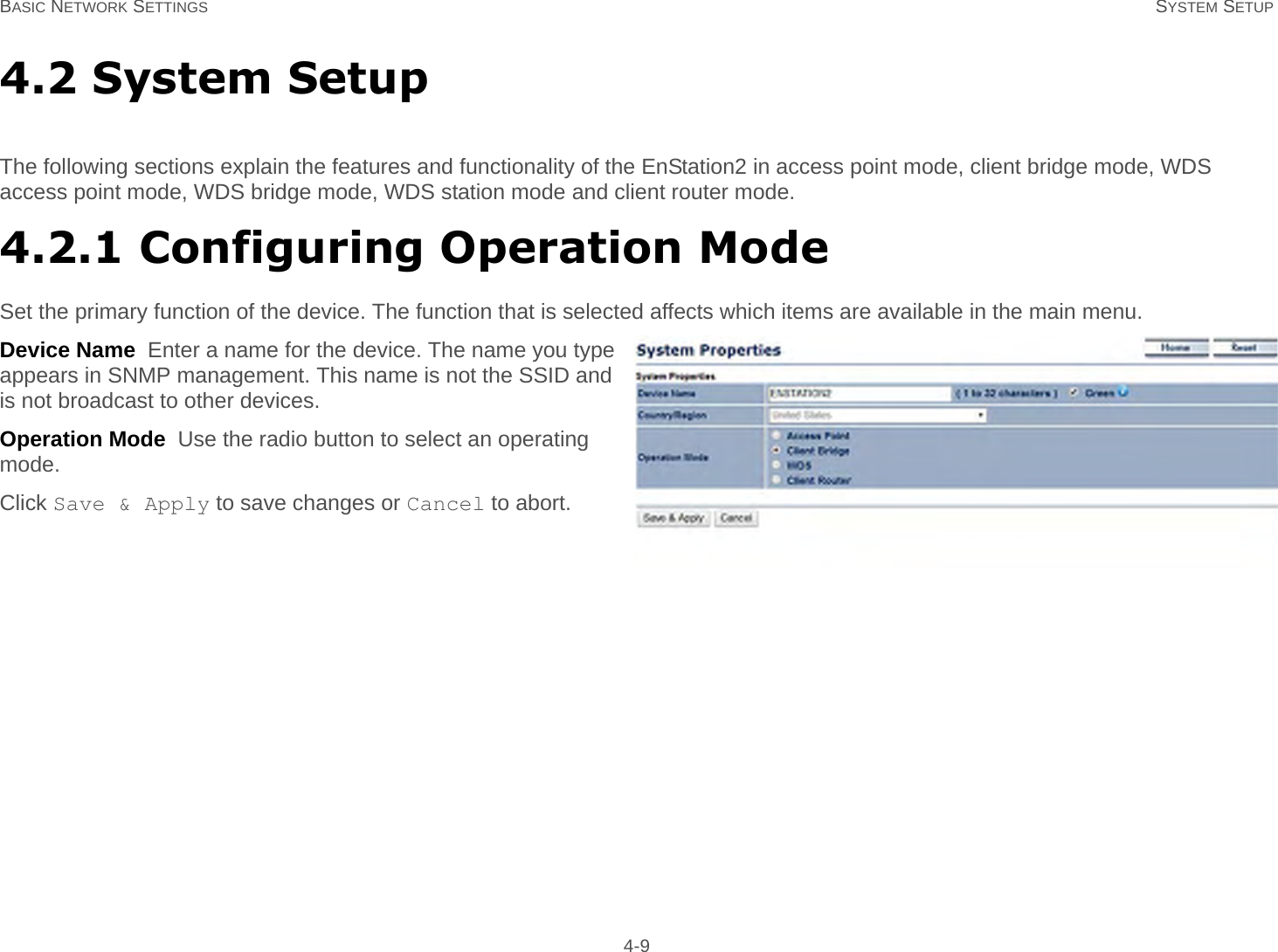 BASIC NETWORK SETTINGS SYSTEM SETUP 4-94.2 System SetupThe following sections explain the features and functionality of the EnStation2 in access point mode, client bridge mode, WDS access point mode, WDS bridge mode, WDS station mode and client router mode.4.2.1 Configuring Operation ModeSet the primary function of the device. The function that is selected affects which items are available in the main menu.Device Name  Enter a name for the device. The name you type appears in SNMP management. This name is not the SSID and is not broadcast to other devices.Operation Mode  Use the radio button to select an operating mode.Click Save &amp; Apply to save changes or Cancel to abort.