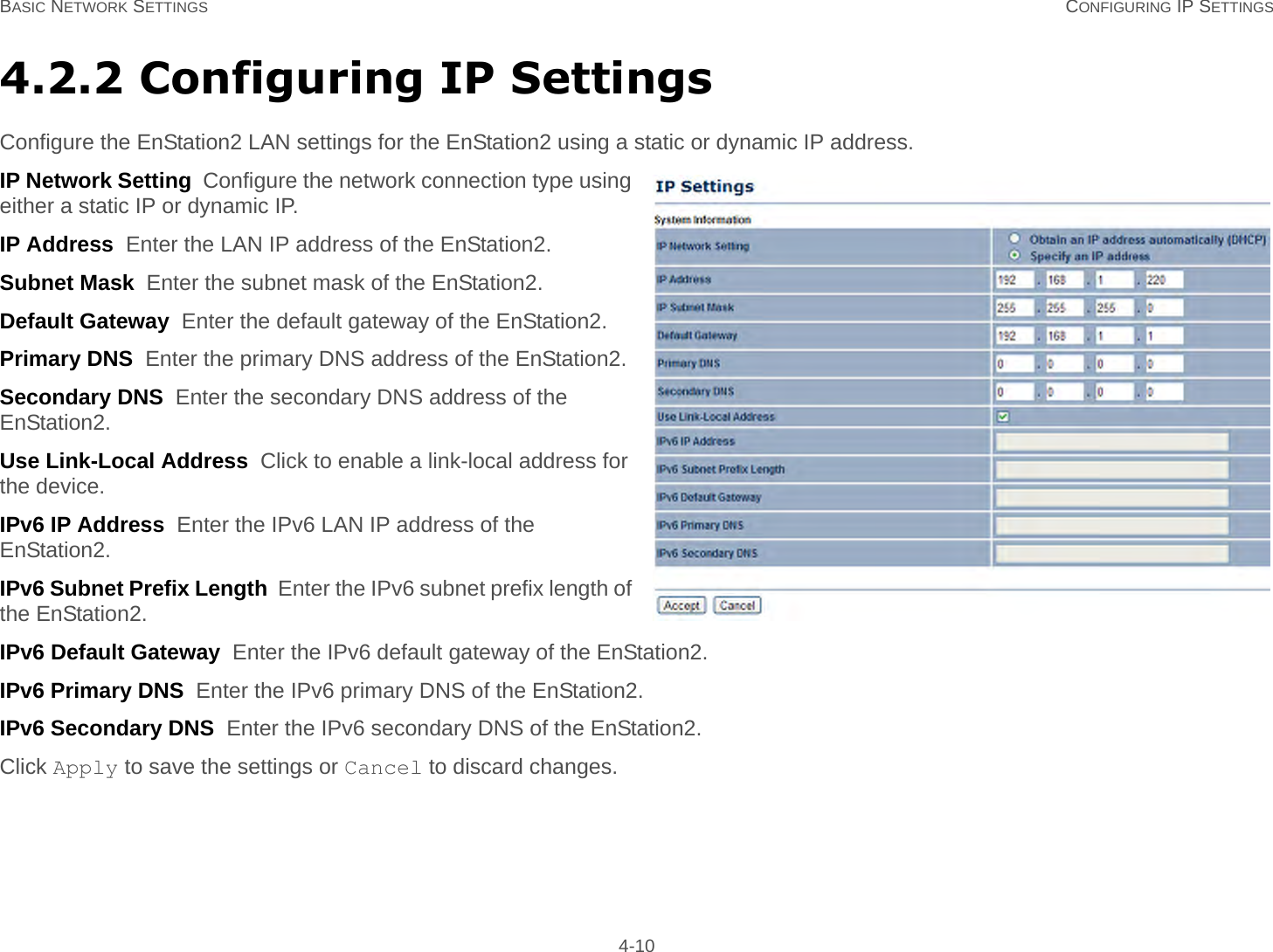 BASIC NETWORK SETTINGS CONFIGURING IP SETTINGS 4-104.2.2 Configuring IP SettingsConfigure the EnStation2 LAN settings for the EnStation2 using a static or dynamic IP address.IP Network Setting  Configure the network connection type using either a static IP or dynamic IP.IP Address  Enter the LAN IP address of the EnStation2.Subnet Mask  Enter the subnet mask of the EnStation2.Default Gateway  Enter the default gateway of the EnStation2.Primary DNS  Enter the primary DNS address of the EnStation2.Secondary DNS  Enter the secondary DNS address of the EnStation2.Use Link-Local Address  Click to enable a link-local address for the device.IPv6 IP Address  Enter the IPv6 LAN IP address of the EnStation2.IPv6 Subnet Prefix Length  Enter the IPv6 subnet prefix length of the EnStation2.IPv6 Default Gateway  Enter the IPv6 default gateway of the EnStation2.IPv6 Primary DNS  Enter the IPv6 primary DNS of the EnStation2.IPv6 Secondary DNS  Enter the IPv6 secondary DNS of the EnStation2.Click Apply to save the settings or Cancel to discard changes.