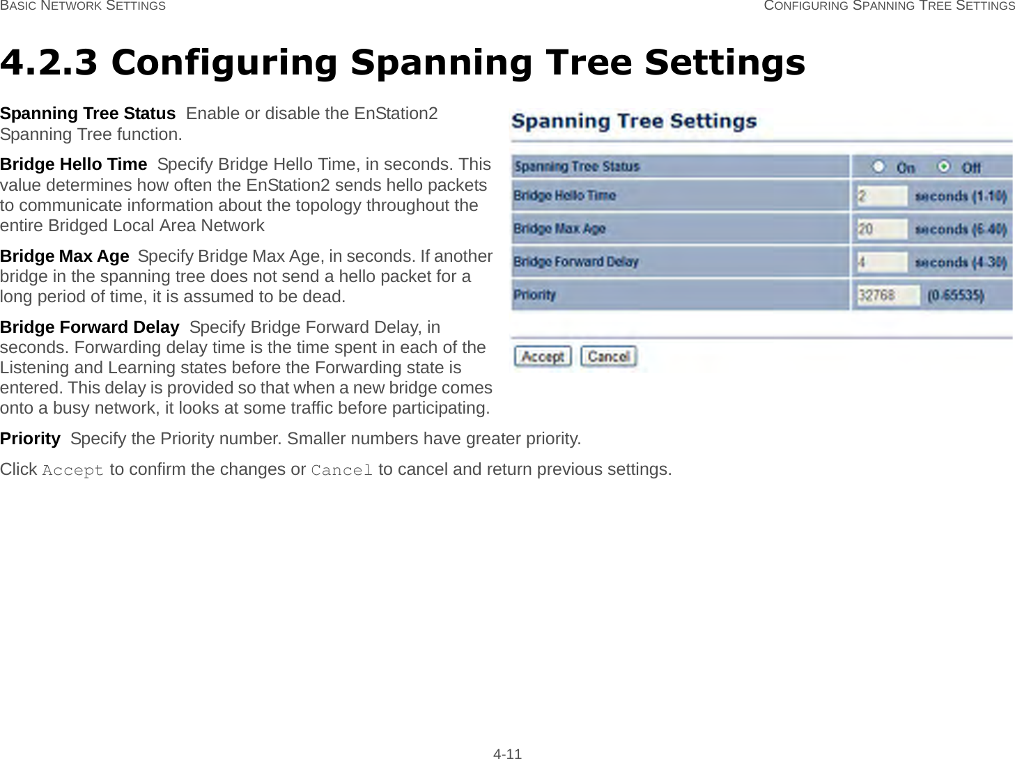 BASIC NETWORK SETTINGS CONFIGURING SPANNING TREE SETTINGS 4-114.2.3 Configuring Spanning Tree SettingsSpanning Tree Status  Enable or disable the EnStation2 Spanning Tree function.Bridge Hello Time  Specify Bridge Hello Time, in seconds. This value determines how often the EnStation2 sends hello packets to communicate information about the topology throughout the entire Bridged Local Area NetworkBridge Max Age  Specify Bridge Max Age, in seconds. If another bridge in the spanning tree does not send a hello packet for a long period of time, it is assumed to be dead.Bridge Forward Delay  Specify Bridge Forward Delay, in seconds. Forwarding delay time is the time spent in each of the Listening and Learning states before the Forwarding state is entered. This delay is provided so that when a new bridge comes onto a busy network, it looks at some traffic before participating.Priority  Specify the Priority number. Smaller numbers have greater priority.Click Accept to confirm the changes or Cancel to cancel and return previous settings.