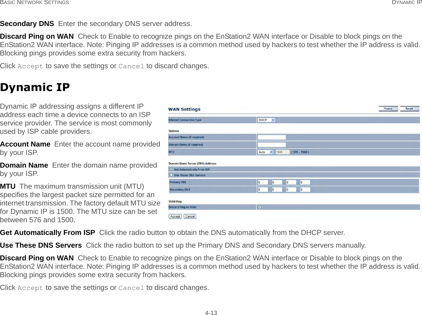 BASIC NETWORK SETTINGS DYNAMIC IP 4-13Secondary DNS  Enter the secondary DNS server address.Discard Ping on WAN  Check to Enable to recognize pings on the EnStation2 WAN interface or Disable to block pings on the EnStation2 WAN interface. Note: Pinging IP addresses is a common method used by hackers to test whether the IP address is valid. Blocking pings provides some extra security from hackers.Click Accept to save the settings or Cancel to discard changes.Dynamic IPDynamic IP addressing assigns a different IP address each time a device connects to an ISP service provider. The service is most commonly used by ISP cable providers.Account Name  Enter the account name provided by your ISP.Domain Name  Enter the domain name provided by your ISP.MTU  The maximum transmission unit (MTU) specifies the largest packet size permitted for an internet transmission. The factory default MTU size for Dynamic IP is 1500. The MTU size can be set between 576 and 1500.Get Automatically From ISP  Click the radio button to obtain the DNS automatically from the DHCP server.Use These DNS Servers  Click the radio button to set up the Primary DNS and Secondary DNS servers manually.Discard Ping on WAN  Check to Enable to recognize pings on the EnStation2 WAN interface or Disable to block pings on the EnStation2 WAN interface. Note: Pinging IP addresses is a common method used by hackers to test whether the IP address is valid. Blocking pings provides some extra security from hackers.Click Accept to save the settings or Cancel to discard changes.