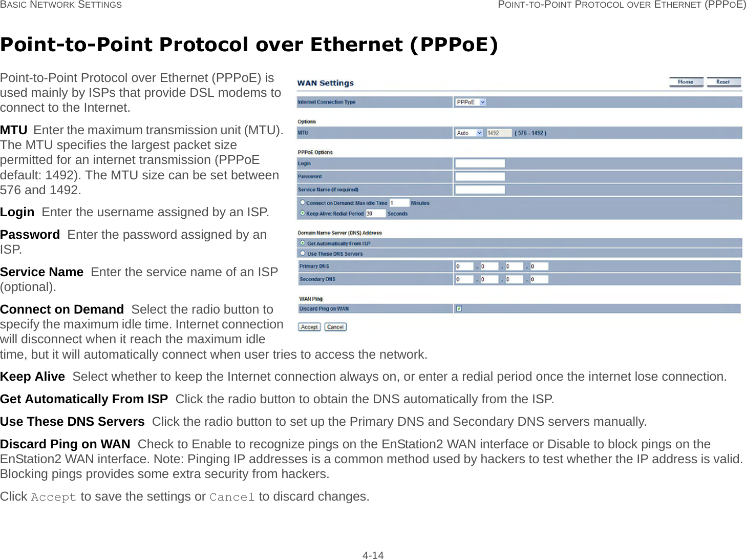 BASIC NETWORK SETTINGS POINT-TO-POINT PROTOCOL OVER ETHERNET (PPPOE) 4-14Point-to-Point Protocol over Ethernet (PPPoE)Point-to-Point Protocol over Ethernet (PPPoE) is used mainly by ISPs that provide DSL modems to connect to the Internet.MTU  Enter the maximum transmission unit (MTU). The MTU specifies the largest packet size permitted for an internet transmission (PPPoE default: 1492). The MTU size can be set between 576 and 1492.Login  Enter the username assigned by an ISP.Password  Enter the password assigned by an ISP.Service Name  Enter the service name of an ISP (optional).Connect on Demand  Select the radio button to specify the maximum idle time. Internet connection will disconnect when it reach the maximum idle time, but it will automatically connect when user tries to access the network.Keep Alive  Select whether to keep the Internet connection always on, or enter a redial period once the internet lose connection.Get Automatically From ISP  Click the radio button to obtain the DNS automatically from the ISP.Use These DNS Servers  Click the radio button to set up the Primary DNS and Secondary DNS servers manually.Discard Ping on WAN  Check to Enable to recognize pings on the EnStation2 WAN interface or Disable to block pings on the EnStation2 WAN interface. Note: Pinging IP addresses is a common method used by hackers to test whether the IP address is valid. Blocking pings provides some extra security from hackers.Click Accept to save the settings or Cancel to discard changes.